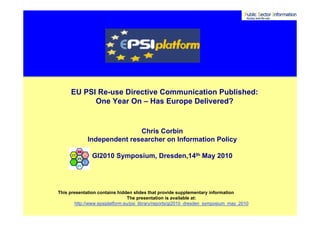 EU PSI Re-use Directive Communication Published:
            One Year On – Has Europe Delivered?


                            Chris Corbin
             Independent researcher on Information Policy

               GI2010 Symposium, Dresden,14th May 2010




This presentation contains hidden slides that provide supplementary information
                                  The presentation is available at:
        http://www.epsiplatform.eu/psi_library/reports/gi2010_dresden_symposium_may_2010
 