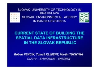 SLOVAK UNIVERSITY OF TECHNOLOGY IN
              BRATISLAVA
    SLOVAK ENVIRONMENTAL AGENCY
          IN BANSKA BYSTRICA



CURRENT STATE OF BUILDING THE
SPATIAL DATA INFRASTRUCTURE
   IN THE SLOVAK REPUBLIC

Róbert FENCÍK, Tomáš KLIMENT, Martin TUCHYŇA
        GI2010 – SYMPOSIUM - DRESDEN
 