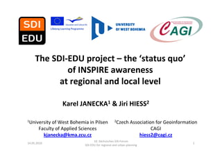 The SDI‐EDU project – the ‘status quo’
             of INSPIRE awareness 
           at regional and local level

                  Karel JANECKA1 & Jiri HIESS2

1University of West Bohemia in   Pilsen           2Czech Association for        Geoinformation
       Faculty of Applied Sciences                                         CAGI
         kjanecka@kma.zcu.cz                                          hiess2@cagi.cz
                                  10. Sächsisches GIS‐Forum
14.05.2010                                                                                  1
                            SDI‐EDU for regional and urban planning
 