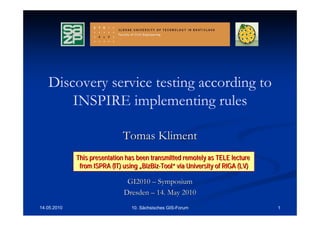 Discovery service testing according to
       INSPIRE implementing rules

                              Tomas Kliment
             This presentation has been transmitted remotely as TELE lecture
              from ISPRA (IT) using „BizBiz-Tool“ via University of RIGA (LV)

                               GI2010 – Symposium
                              Dresden – 14. May 2010
14.05.2010                       10. Sächsisches GIS-Forum                      1
 
