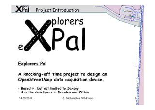 Project Introduction




Explorers Pal

A knocking-off time project to design an
OpenStreetMap data acquisition device.
• Based in, but not limited to Saxony
• 4 active developers in Dresden and Zittau
14.05.2010                10. Sächsisches GIS-Forum   1
 
