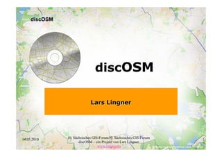 discOSM




                               discOSM

                             Lars Lingner




14.05.2010     10. Sächsisches GIS-Forum10. Sächsisches GIS-Forum   1
                      discOSM – ein Projekt von Lars Lingner
                                  www.lingner.eu
 