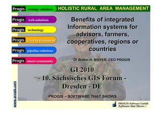 Progis ecology-solutions         HOLISTIC RURAL AREA MANAGEMENT

Progis           web-solutions       Benefits of integrated
Progis technology
                                    Information systems for
                                       advisors, farmers,
Progis geo-INFOtainment
                                    cooperatives, regions or
Progis pipeline-solutions                  countries
Progis smart-community                 DI Walter H. MAYER, CEO PROGIS


                                   GI 2010
                       - 10. Sächsisches GIS Forum -
www.progis.com




                                Dresden - DE
                             PROGIS – SOFTWARE THAT SHOWS
                                                              PROGIS Software GmbH
                                                              Software that Shows !
 