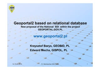 Geoportal2 based on relational database
            New proposal of the National SDI within the project
                          GEOPORTAL.GOV.PL

                      www.geoportal2.pl

                   Krzysztof Borys, GEOBID, PL
                   Edward Mecha, GISPOL, PL



14./15.05.2010               10. Sächsisches GIS-Forum
                                             GIS-                 1
 