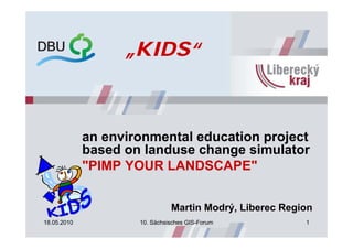 „KIDS“



             an environmental education project
             based on landuse change simulator
             "PIMP YOUR LANDSCAPE"


                               Martin Modrý, Liberec Region
18.05.2010           10. Sächsisches GIS-Forum           1
 