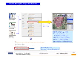 Beispiel: Zugang für Bürger über Webseite
Beispiel: Zugang für Bürger über Webseite




Landratsamt




                                                                              Link zum
                                                                              GEO-Portal

Kommune


                                                                                              GEO-Portal (Bürgersicht)
                                                                                              GEO-Portal (Bürgersicht)
                                                                                              Automatische Funktionen:
                                                                                              Automatische Funktionen:
                                                                                              • Start mit Voreinstellungen
                                                                                              • Start mit Voreinstellungen
Standort-
marketing                                                                                     • Aktivierung Bebauungspläne
                                                                                              • Aktivierung Bebauungspläne
                                                                                              • Zoom auf Bebauungsplan
                                                                                              • Zoom auf Bebauungsplan
                                                                                              • Bereitstellung von Informationen
                                                                                              • Bereitstellung von Informationen




                                                                         Rechtliche Hinweise
                                                                         Rechtliche Hinweise
                                                                         Download erst nach Bestätigung
                                                                         Download erst nach Bestätigung


BAUMANN                                                                                                                            Seite 5
            © Baumann-bayernGIS            www.bayerngis.de          GeoPortal ohne Grenzen         GI2010 - Symposium Dresden
              Bild- bzw. Datenquelle: LRA Miesbach, FFW Kolbermoor
 