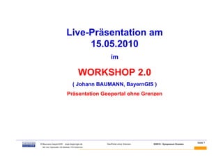 Live-Präsentation am
                                              15.05.2010
                                                                     im

                                                         WORKSHOP 2.0
                                                 ( Johann BAUMANN, BayernGIS )
                                          Präsentation Geoportal ohne Grenzen




BAUMANN                                                                                                                 Seite 7
          © Baumann-bayernGIS           www.bayerngis.de          GeoPortal ohne Grenzen   GI2010 - Symposium Dresden
           Bild- bzw. Datenquelle: LRA Miesbach, FFW Kolbermoor
 