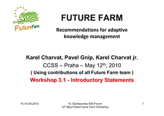FUTURE FARM
                  Recommendations for adaptive 
                     knowledge management


    Karel Charvat, Pavel Gnip, Karel Charvat jr.
          CCSS – Praha – May 12th, 2010
       ( Using contributions of all Future Farm team )
       Workshop 3.1 - Introductory Statements



14./15.05.2010               10. Sächsisches GIS-Forum       1
                     12th   May Praha Future Farm Workshop
 