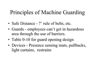Principles of Machine Guarding Safe Distance - 7’ rule of belts, etc. Guards - employees can’t get in hazardous area through the use of barriers. Table 0-10 for guard opening design Devices - Presence sensing mats, pullbacks, light curtains,  restrains 