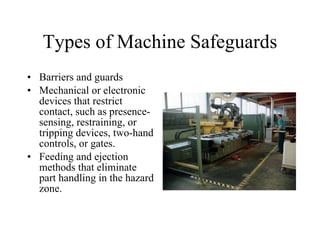 Types of Machine Safeguards Barriers and guards  Mechanical or electronic devices that restrict contact, such as presence-sensing, restraining, or tripping devices, two-hand controls, or gates. Feeding and ejection methods that eliminate part handling in the hazard zone.  