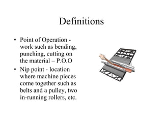 Definitions Point of Operation - work such as bending, punching, cutting on the material – P.O.O Nip point - location where machine pieces come together such as belts and a pulley, two in-running rollers, etc. 