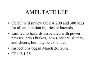 AMPUTATE LEP CSHO will review OSHA 200 and 300 logs for all amputation injuries or hazards Limited to hazards associated with power presses, press brakes,  saws, shears, slitters, and slicers, but may be expanded Inspections began March 26, 2002 CPL 2-1.35 