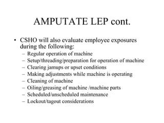 AMPUTATE LEP cont. CSHO will also evaluate employee exposures during the following: Regular operation of machine Setup/threading/preparation for operation of machine Clearing jamups or upset conditions Making adjustments while machine is operating Cleaning of machine Oiling/greasing of machine /machine parts Scheduled/unscheduled maintenance Lockout/tagout considerations 