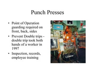 Punch Presses Point of Operation guarding required on front, back, sides Prevent Double trips - double trip took both hands of a worker in 1997 Inspection, records, employee training 
