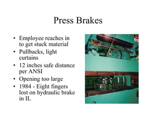 Press Brakes Employee reaches in to get stuck material Pullbacks, light curtains  12 inches safe distance per ANSI Opening too large 1984 - Eight fingers lost on hydraulic brake in IL 