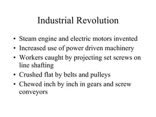 Industrial Revolution Steam engine and electric motors invented Increased use of power driven machinery Workers caught by projecting set screws on line shafting Crushed flat by belts and pulleys Chewed inch by inch in gears and screw conveyors 