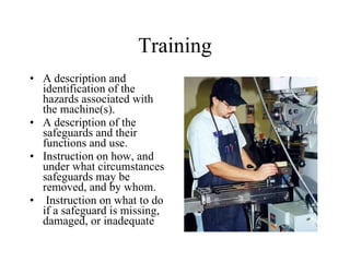 Training A description and identification of the hazards associated with the machine(s).  A description of the safeguards and their functions and use.  Instruction on how, and under what circumstances safeguards may be removed, and by whom. Instruction on what to do if a safeguard is missing, damaged, or inadequate 