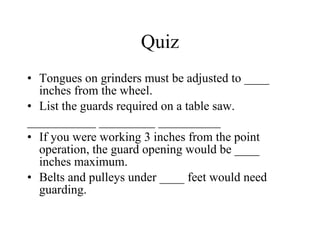 Quiz Tongues on grinders must be adjusted to ____ inches from the wheel.  List the guards required on a table saw.  ___________ _________ __________ If you were working 3 inches from the point operation, the guard opening would be ____ inches maximum. Belts and pulleys under ____ feet would need guarding.  