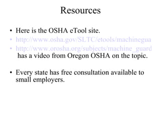 Resources Here is the OSHA eTool site. http://www.osha.gov/SLTC/etools/machineguarding/index.html http://www.orosha.org/subjects/machine_guarding.html  has a video from Oregon OSHA on the topic.  Every state has free consultation available to small employers. 