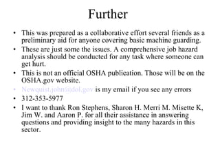 Further This was prepared as a collaborative effort several friends as a preliminary aid for anyone covering basic machine guarding.  These are just some the issues. A comprehensive job hazard analysis should be conducted for any task where someone can get hurt. This is not an official OSHA publication. Those will be on the OSHA.gov website. [email_address]  is my email if you see any errors 312-353-5977 I want to thank Ron Stephens, Sharon H. Merri M. Misette K, Jim W. and Aaron P. for all their assistance in answering questions and providing insight to the many hazards in this sector.  