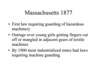 Massachusetts 1877 First law requiring guarding of hazardous machinery Outrage over young girls getting fingers cut off or mangled in adjacent gears of textile machines By 1900 most industrialized states had laws requiring machine guarding  
