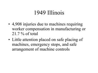 1949 Illinois 4,908 injuries due to machines requiring worker compensation in manufacturing or 21.7 % of total Little attention placed on safe placing of machines, emergency stops, and safe arrangement of machine controls 