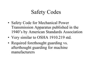 Safety Codes Safety Code for Mechanical Power Transmission Apparatus published in the 1940’s by American Standards Association Very similar to OSHA 1910.219 std. Required forethought guarding vs. afterthought guarding for machine manufacturers 