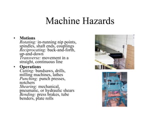 Machine Hazards Motions Rotating:  in-running nip points, spindles, shaft ends, couplings Reciprocating:  back-and-forth, up-and-down Transverse:  movement in a straight, continuous line Operations Cutting:  bandsaws, drills, milling machines, lathes Punching:  punch presses, notchers Shearing:  mechanical, pneumatic, or hydraulic shears Bending:  press brakes, tube benders, plate rolls 