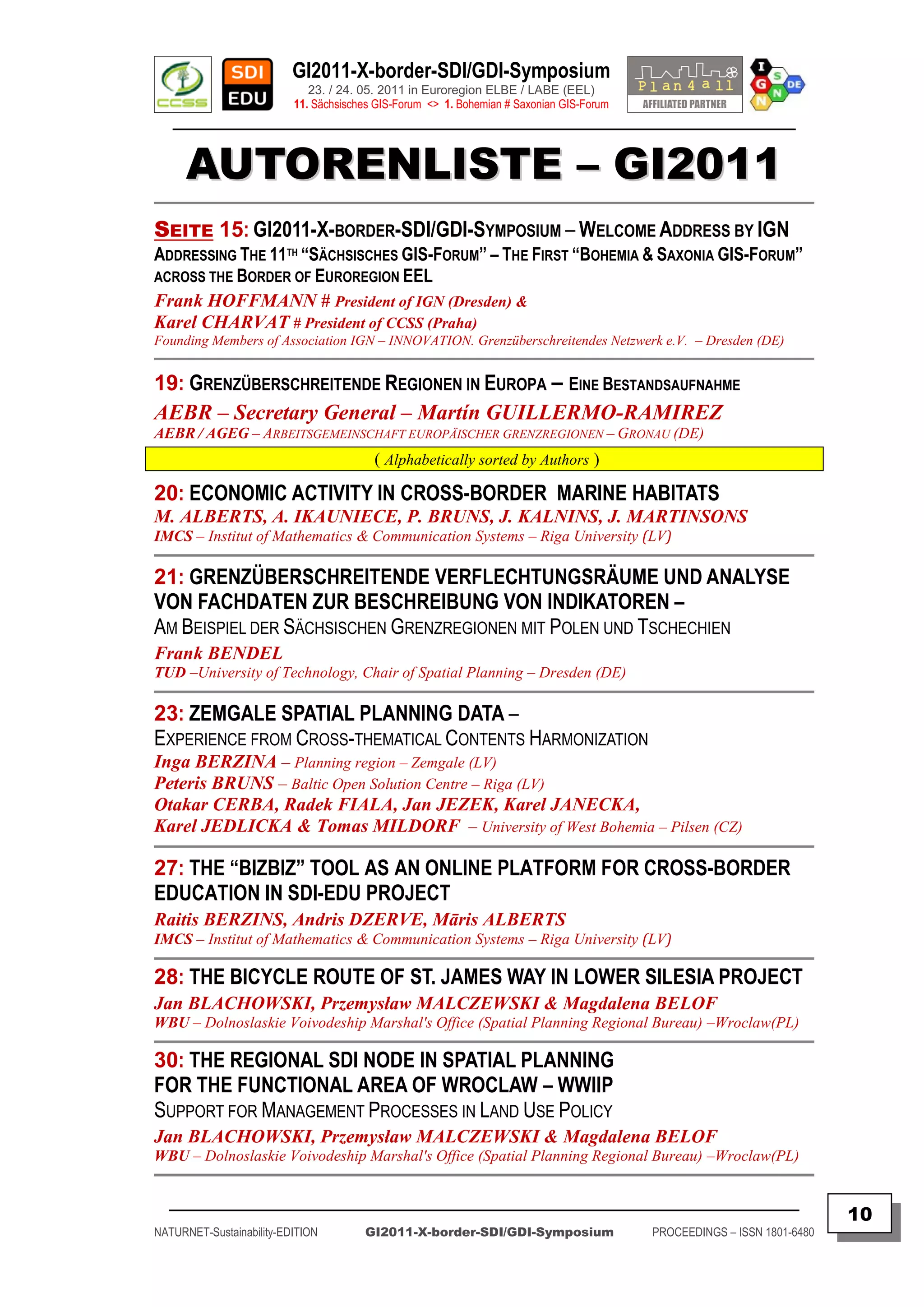 GI2011-X-border-SDI/GDI-Symposium
                             23. / 24. 05. 2011 in Euroregion ELBE / LABE (EEL)
                          11. Sächsisches GIS-Forum <> 1. Bohemian # Saxonian GIS-Forum
   ________________________________________________________________________________________


      AUTORENLISTE – GI2011
SEITE 15: GI2011-X-BORDER-SDI/GDI-SYMPOSIUM – WELCOME ADDRESS BY IGN
ADDRESSING THE 11TH “SÄCHSISCHES GIS-FORUM” – THE FIRST “BOHEMIA & SAXONIA GIS-FORUM”
ACROSS THE BORDER OF EUROREGION EEL
Frank HOFFMANN # President of IGN (Dresden) &
Karel CHARVAT # President of CCSS (Praha)
Founding Members of Association IGN – INNOVATION. Grenzüberschreitendes Netzwerk e.V. – Dresden (DE)


19: GRENZÜBERSCHREITENDE REGIONEN IN EUROPA – EINE BESTANDSAUFNAHME
AEBR – Secretary General – Martín GUILLERMO-RAMIREZ
AEBR / AGEG – ARBEITSGEMEINSCHAFT EUROPÄISCHER GRENZREGIONEN – GRONAU (DE)
                                         ( Alphabetically sorted by Authors )

20: ECONOMIC ACTIVITY IN CROSS-BORDER MARINE HABITATS
M. ALBERTS, A. IKAUNIECE, P. BRUNS, J. KALNINS, J. MARTINSONS
IMCS – Institut of Mathematics & Communication Systems – Riga University (LV)

21: GRENZÜBERSCHREITENDE VERFLECHTUNGSRÄUME UND ANALYSE
VON FACHDATEN ZUR BESCHREIBUNG VON INDIKATOREN –
AM BEISPIEL DER SÄCHSISCHEN GRENZREGIONEN MIT POLEN UND TSCHECHIEN
Frank BENDEL
TUD –University of Technology, Chair of Spatial Planning – Dresden (DE)

23: ZEMGALE SPATIAL PLANNING DATA –
EXPERIENCE FROM CROSS-THEMATICAL CONTENTS HARMONIZATION
Inga BERZINA – Planning region – Zemgale (LV)
Peteris BRUNS – Baltic Open Solution Centre – Riga (LV)
Otakar CERBA, Radek FIALA, Jan JEZEK, Karel JANECKA,
Karel JEDLICKA & Tomas MILDORF – University of West Bohemia – Pilsen (CZ)

27: THE “BIZBIZ” TOOL AS AN ONLINE PLATFORM FOR CROSS-BORDER
EDUCATION IN SDI-EDU PROJECT
Raitis BERZINS, Andris DZERVE, Māris ALBERTS
IMCS – Institut of Mathematics & Communication Systems – Riga University (LV)

28: THE BICYCLE ROUTE OF ST. JAMES WAY IN LOWER SILESIA PROJECT
Jan BLACHOWSKI, Przemysław MALCZEWSKI & Magdalena BELOF
WBU – Dolnoslaskie Voivodeship Marshal's Office (Spatial Planning Regional Bureau) –Wroclaw(PL)

30: THE REGIONAL SDI NODE IN SPATIAL PLANNING
FOR THE FUNCTIONAL AREA OF WROCLAW – WWIIP
SUPPORT FOR MANAGEMENT PROCESSES IN LAND USE POLICY
Jan BLACHOWSKI, Przemysław MALCZEWSKI & Magdalena BELOF
WBU – Dolnoslaskie Voivodeship Marshal's Office (Spatial Planning Regional Bureau) –Wroclaw(PL)


  _________________________________________________________________________________________
                                                                                                                         10
NATURNET-Sustainability-EDITION        GI2011-X-border-SDI/GDI-Symposium                  PROCEEDINGS – ISSN 1801-6480
 