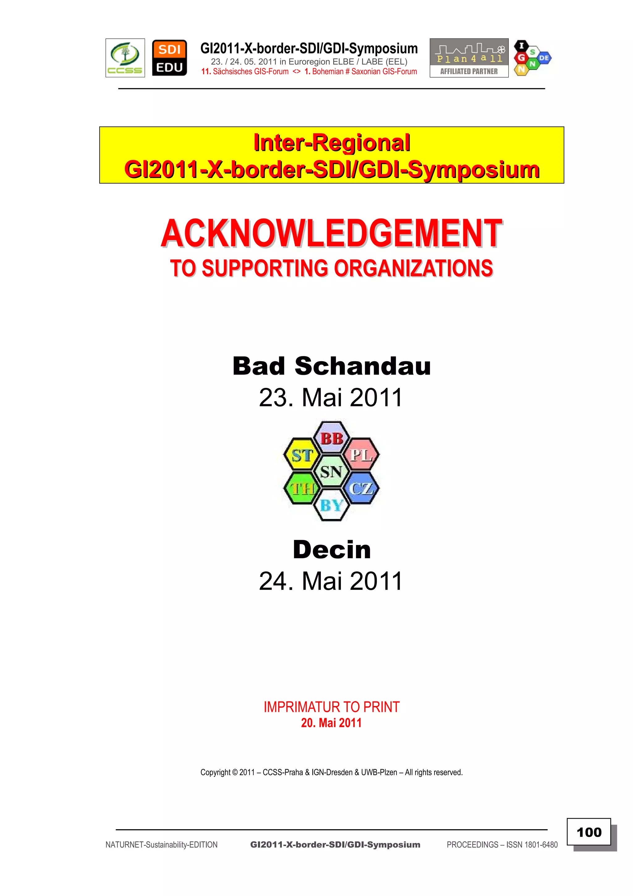 GI2011-X-border-SDI/GDI-Symposium
                             23. / 24. 05. 2011 in Euroregion ELBE / LABE (EEL)
                          11. Sächsisches GIS-Forum <> 1. Bohemian # Saxonian GIS-Forum
   ________________________________________________________________________________________




                Inter-Regional
     GI2011-X-border-SDI/GDI-Symposium

               ACKNOWLEDGEMENT
                 TO SUPPORTING ORGANIZATIONS



                                   Bad Schandau
                                    23. Mai 2011




                                              Decin
                                           24. Mai 2011



                                            IMPRIMATUR TO PRINT
                                                       20. Mai 2011


                          Copyright © 2011 – CCSS-Praha & IGN-Dresden & UWB-Plzen – All rights reserved.




  _________________________________________________________________________________________
                                                                                                                                  100
NATURNET-Sustainability-EDITION         GI2011-X-border-SDI/GDI-Symposium                          PROCEEDINGS – ISSN 1801-6480
 