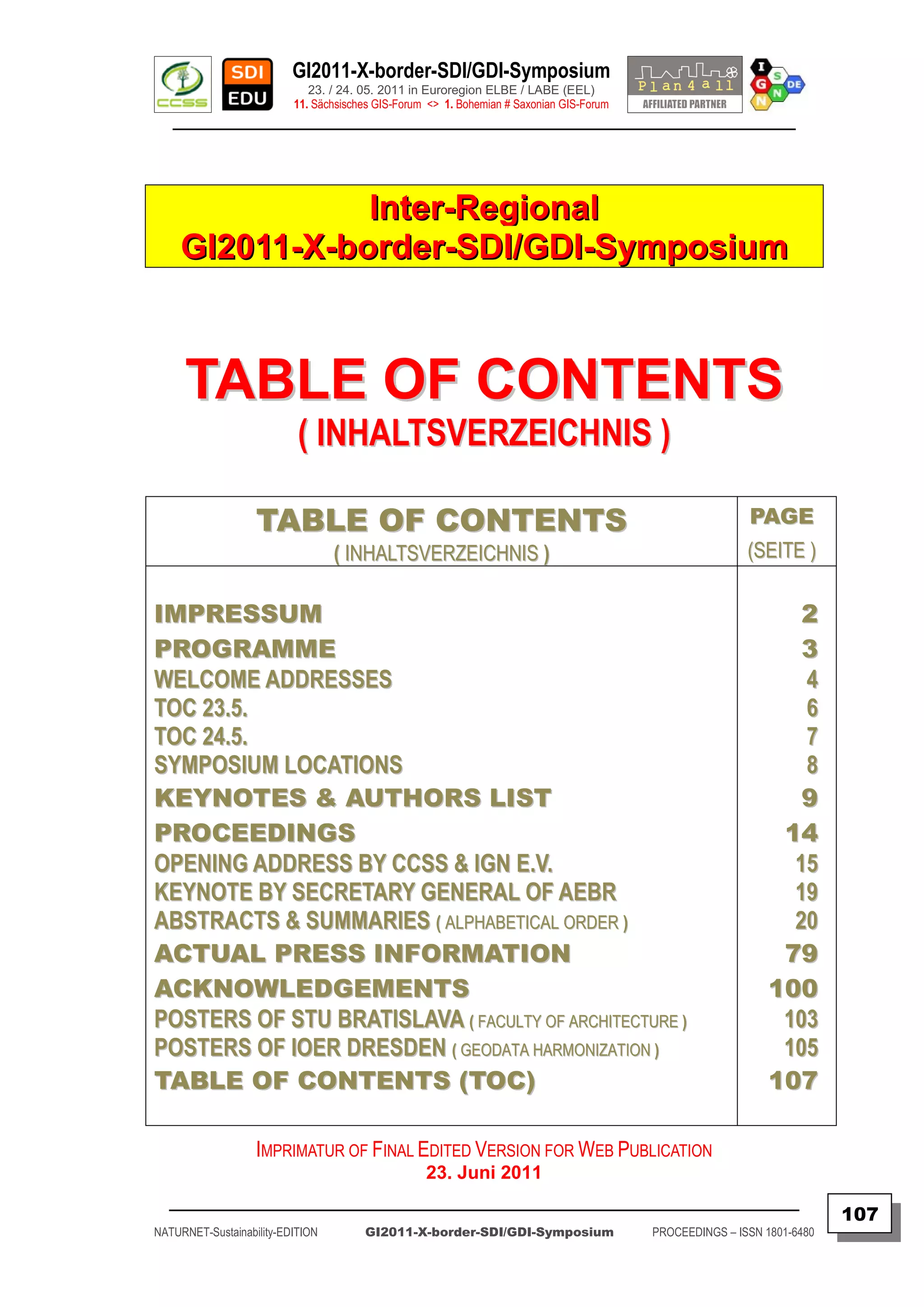 GI2011-X-border-SDI/GDI-Symposium
                             23. / 24. 05. 2011 in Euroregion ELBE / LABE (EEL)
                          11. Sächsisches GIS-Forum <> 1. Bohemian # Saxonian GIS-Forum
   ________________________________________________________________________________________




                Inter-Regional
     GI2011-X-border-SDI/GDI-Symposium



     TABLE OF CONTENTS
                           ( INHALTSVERZEICHNIS )

                   TABLE OF CONTENTS                                                                      PAGE
                                  ( INHALTSVERZEICHNIS )                                                  (SEITE )

IMPRESSUM                                                                                                        2
PROGRAMME                                                                                                        3
WE L C O M E A D D R E S S E S                                                                                   4
TOC 23.5.                                                                                                        6
TOC 24.5.                                                                                                        7
SYMPOSIUM LOCATIONS                                                                                              8
KEYNOTES & AUTHORS LIST                                                                                          9
PROCEEDINGS                                                                                                    14
OPENING ADDRESS BY CCSS & IGN E.V.                                                                              15
KEYNOTE BY SECRETARY GENERAL OF AEBR                                                                            19
ABSTRACTS & SUMMARIES ( ALPHABETICAL ORDER )                                                                    20
ACTUAL PRESS INFORMATION                                                                                       79
ACKNOWLEDGEMENTS                                                                                              100
POSTERS OF STU BRATISLAVA ( FACULTY OF ARCHITECTURE )                                                          103
POSTERS OF IOER DRESDEN ( GEODATA HARMONIZATION )                                                              105
TABLE OF CONTENTS (TOC)                                                                                       107

                   IMPRIMATUR OF FINAL EDITED VERSION FOR WEB PUBLICATION
                                                   23. Juni 2011
  _________________________________________________________________________________________
                                                                                                                         107
NATURNET-Sustainability-EDITION        GI2011-X-border-SDI/GDI-Symposium                  PROCEEDINGS – ISSN 1801-6480
 