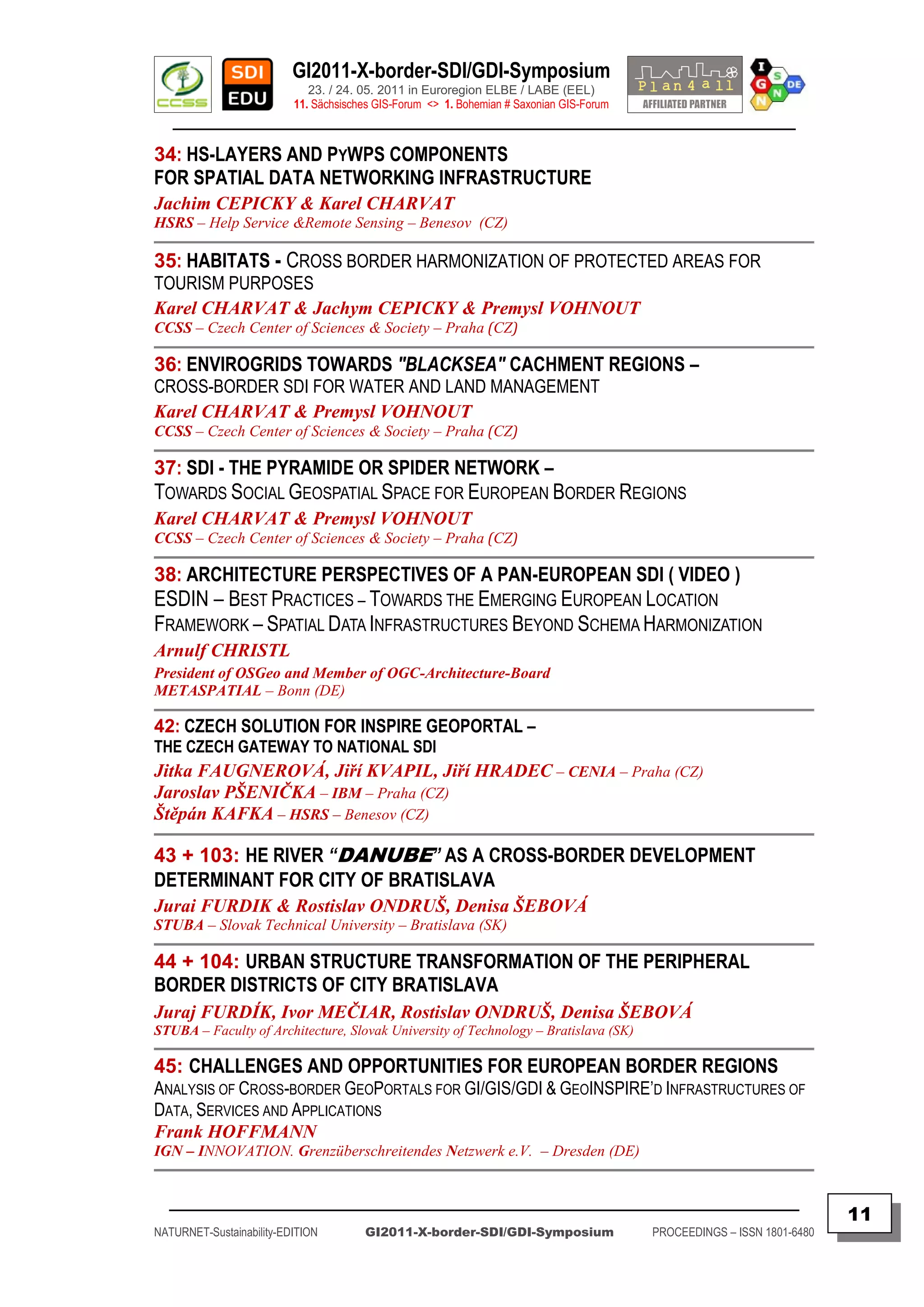 GI2011-X-border-SDI/GDI-Symposium
                             23. / 24. 05. 2011 in Euroregion ELBE / LABE (EEL)
                          11. Sächsisches GIS-Forum <> 1. Bohemian # Saxonian GIS-Forum
   ________________________________________________________________________________________

34: HS-LAYERS AND PYWPS COMPONENTS
FOR SPATIAL DATA NETWORKING INFRASTRUCTURE
Jachim CEPICKY & Karel CHARVAT
HSRS – Help Service &Remote Sensing – Benesov (CZ)

35: HABITATS - CROSS BORDER HARMONIZATION OF PROTECTED AREAS FOR
TOURISM PURPOSES
Karel CHARVAT & Jachym CEPICKY & Premysl VOHNOUT
CCSS – Czech Center of Sciences & Society – Praha (CZ)

36: ENVIROGRIDS TOWARDS "BLACKSEA" CACHMENT REGIONS –
CROSS-BORDER SDI FOR WATER AND LAND MANAGEMENT
Karel CHARVAT & Premysl VOHNOUT
CCSS – Czech Center of Sciences & Society – Praha (CZ)

37: SDI - THE PYRAMIDE OR SPIDER NETWORK –
TOWARDS SOCIAL GEOSPATIAL SPACE FOR EUROPEAN BORDER REGIONS
Karel CHARVAT & Premysl VOHNOUT
CCSS – Czech Center of Sciences & Society – Praha (CZ)

38: ARCHITECTURE PERSPECTIVES OF A PAN-EUROPEAN SDI ( VIDEO )
ESDIN – BEST PRACTICES – TOWARDS THE EMERGING EUROPEAN LOCATION
FRAMEWORK – SPATIAL DATA INFRASTRUCTURES BEYOND SCHEMA HARMONIZATION
Arnulf CHRISTL
President of OSGeo and Member of OGC-Architecture-Board
METASPATIAL – Bonn (DE)

42: CZECH SOLUTION FOR INSPIRE GEOPORTAL –
THE CZECH GATEWAY TO NATIONAL SDI
Jitka FAUGNEROVÁ, Jiří KVAPIL, Jiří HRADEC – CENIA – Praha (CZ)
Jaroslav PŠENIČKA – IBM – Praha (CZ)
Štěpán KAFKA – HSRS – Benesov (CZ)

43 + 103: HE RIVER “DANUBE” AS A CROSS-BORDER DEVELOPMENT
DETERMINANT FOR CITY OF BRATISLAVA
Jurai FURDIK & Rostislav ONDRUŠ, Denisa ŠEBOVÁ
STUBA – Slovak Technical University – Bratislava (SK)

44 + 104: URBAN STRUCTURE TRANSFORMATION OF THE PERIPHERAL
BORDER DISTRICTS OF CITY BRATISLAVA
Juraj FURDÍK, Ivor MEČIAR, Rostislav ONDRUŠ, Denisa ŠEBOVÁ
STUBA – Faculty of Architecture, Slovak University of Technology – Bratislava (SK)

45: CHALLENGES AND OPPORTUNITIES FOR EUROPEAN BORDER REGIONS
ANALYSIS OF CROSS-BORDER GEOPORTALS FOR GI/GIS/GDI & GEOINSPIRE‟D INFRASTRUCTURES OF
DATA, SERVICES AND APPLICATIONS
Frank HOFFMANN
IGN – INNOVATION. Grenzüberschreitendes Netzwerk e.V. – Dresden (DE)


  _________________________________________________________________________________________
                                                                                                                         11
NATURNET-Sustainability-EDITION        GI2011-X-border-SDI/GDI-Symposium                  PROCEEDINGS – ISSN 1801-6480
 