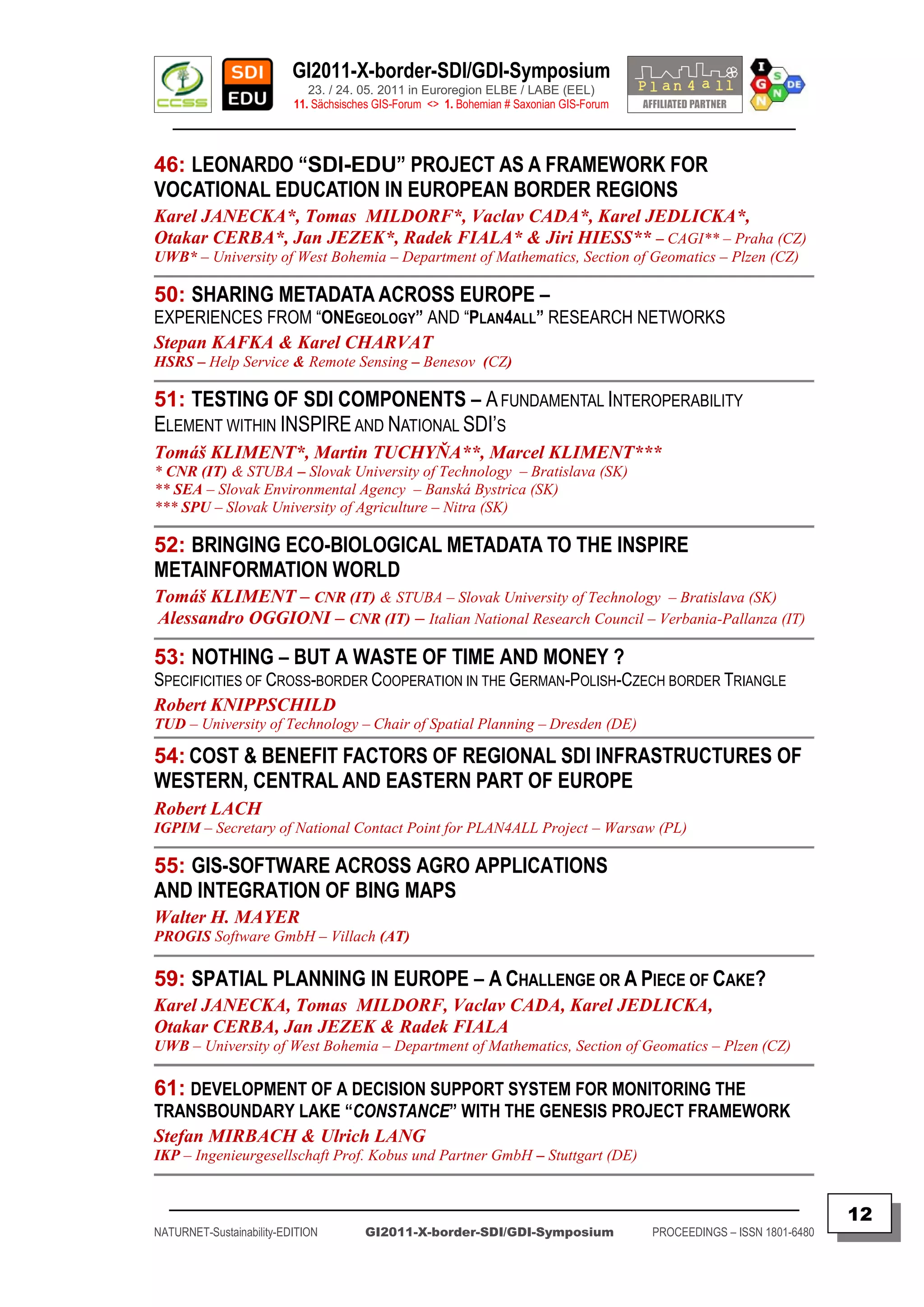 GI2011-X-border-SDI/GDI-Symposium
                             23. / 24. 05. 2011 in Euroregion ELBE / LABE (EEL)
                          11. Sächsisches GIS-Forum <> 1. Bohemian # Saxonian GIS-Forum
   ________________________________________________________________________________________

46: LEONARDO “SDI-EDU” PROJECT AS A FRAMEWORK FOR
VOCATIONAL EDUCATION IN EUROPEAN BORDER REGIONS
Karel JANECKA*, Tomas MILDORF*, Vaclav CADA*, Karel JEDLICKA*,
Otakar CERBA*, Jan JEZEK*, Radek FIALA* & Jiri HIESS** – CAGI** – Praha (CZ)
UWB* – University of West Bohemia – Department of Mathematics, Section of Geomatics – Plzen (CZ)

50: SHARING METADATA ACROSS EUROPE –
EXPERIENCES FROM “ONEGEOLOGY” AND “PLAN4ALL” RESEARCH NETWORKS
Stepan KAFKA & Karel CHARVAT
HSRS – Help Service & Remote Sensing – Benesov (CZ)

51: TESTING OF SDI COMPONENTS – A FUNDAMENTAL INTEROPERABILITY
ELEMENT WITHIN INSPIRE AND NATIONAL SDI‟S
Tomáš KLIMENT*, Martin TUCHYŇA**, Marcel KLIMENT***
* CNR (IT) & STUBA – Slovak University of Technology – Bratislava (SK)
** SEA – Slovak Environmental Agency – Banská Bystrica (SK)
*** SPU – Slovak University of Agriculture – Nitra (SK)

52: BRINGING ECO-BIOLOGICAL METADATA TO THE INSPIRE
METAINFORMATION WORLD
Tomáš KLIMENT – CNR (IT) & STUBA – Slovak University of Technology – Bratislava (SK)
Alessandro OGGIONI – CNR (IT) – Italian National Research Council – Verbania-Pallanza (IT)

53: NOTHING – BUT A WASTE OF TIME AND MONEY ?
SPECIFICITIES OF CROSS-BORDER COOPERATION IN THE GERMAN-POLISH-CZECH BORDER TRIANGLE
Robert KNIPPSCHILD
TUD – University of Technology – Chair of Spatial Planning – Dresden (DE)

54: COST & BENEFIT FACTORS OF REGIONAL SDI INFRASTRUCTURES OF
WESTERN, CENTRAL AND EASTERN PART OF EUROPE
Robert LACH
IGPIM – Secretary of National Contact Point for PLAN4ALL Project – Warsaw (PL)

55: GIS-SOFTWARE ACROSS AGRO APPLICATIONS
AND INTEGRATION OF BING MAPS
Walter H. MAYER
PROGIS Software GmbH – Villach (AT)

59: SPATIAL PLANNING IN EUROPE – A CHALLENGE OR A PIECE OF CAKE?
Karel JANECKA, Tomas MILDORF, Vaclav CADA, Karel JEDLICKA,
Otakar CERBA, Jan JEZEK & Radek FIALA
UWB – University of West Bohemia – Department of Mathematics, Section of Geomatics – Plzen (CZ)

61: DEVELOPMENT OF A DECISION SUPPORT SYSTEM FOR MONITORING THE
TRANSBOUNDARY LAKE “CONSTANCE” WITH THE GENESIS PROJECT FRAMEWORK
Stefan MIRBACH & Ulrich LANG
IKP – Ingenieurgesellschaft Prof. Kobus und Partner GmbH – Stuttgart (DE)


  _________________________________________________________________________________________
                                                                                                                         12
NATURNET-Sustainability-EDITION        GI2011-X-border-SDI/GDI-Symposium                  PROCEEDINGS – ISSN 1801-6480
 