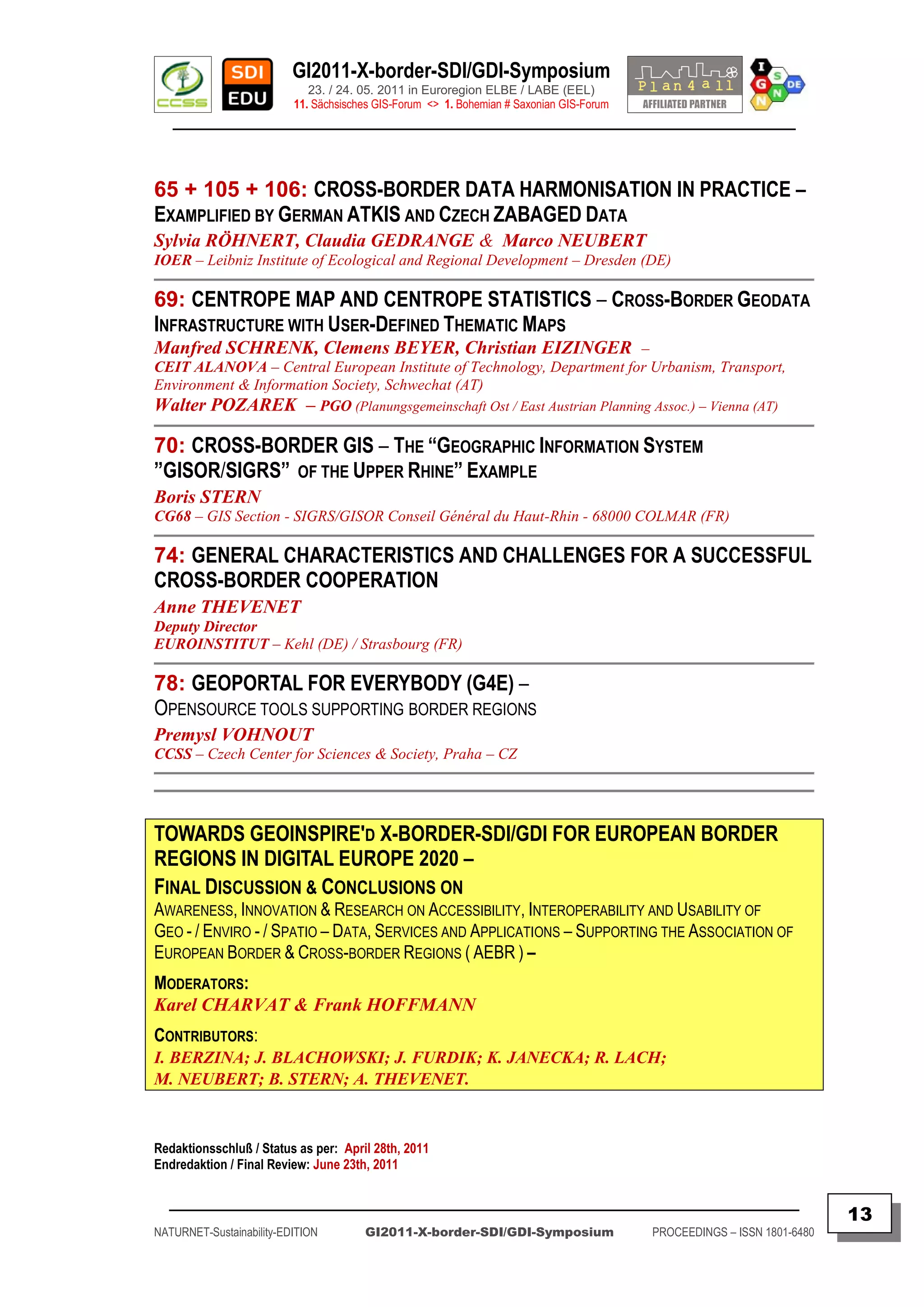 GI2011-X-border-SDI/GDI-Symposium
                             23. / 24. 05. 2011 in Euroregion ELBE / LABE (EEL)
                          11. Sächsisches GIS-Forum <> 1. Bohemian # Saxonian GIS-Forum
   ________________________________________________________________________________________



65 + 105 + 106: CROSS-BORDER DATA HARMONISATION IN PRACTICE –
EXAMPLIFIED BY GERMAN ATKIS AND CZECH ZABAGED DATA
Sylvia RÖHNERT, Claudia GEDRANGE & Marco NEUBERT
IOER – Leibniz Institute of Ecological and Regional Development – Dresden (DE)

69: CENTROPE MAP AND CENTROPE STATISTICS – CROSS-BORDER GEODATA
INFRASTRUCTURE WITH USER-DEFINED THEMATIC MAPS
Manfred SCHRENK, Clemens BEYER, Christian EIZINGER –
CEIT ALANOVA – Central European Institute of Technology, Department for Urbanism, Transport,
Environment & Information Society, Schwechat (AT)
Walter POZAREK – PGO (Planungsgemeinschaft Ost / East Austrian Planning Assoc.) – Vienna (AT)

70: CROSS-BORDER GIS – THE “GEOGRAPHIC INFORMATION SYSTEM
”GISOR/SIGRS” OF THE UPPER RHINE” EXAMPLE
Boris STERN
CG68 – GIS Section - SIGRS/GISOR Conseil Général du Haut-Rhin - 68000 COLMAR (FR)

74: GENERAL CHARACTERISTICS AND CHALLENGES FOR A SUCCESSFUL
CROSS-BORDER COOPERATION
Anne THEVENET
Deputy Director
EUROINSTITUT – Kehl (DE) / Strasbourg (FR)

78: GEOPORTAL FOR EVERYBODY (G4E) –
OPENSOURCE TOOLS SUPPORTING BORDER REGIONS
Premysl VOHNOUT
CCSS – Czech Center for Sciences & Society, Praha – CZ




TOWARDS GEOINSPIRE'D X-BORDER-SDI/GDI FOR EUROPEAN BORDER
REGIONS IN DIGITAL EUROPE 2020 –
FINAL DISCUSSION & CONCLUSIONS ON
AWARENESS, INNOVATION & RESEARCH ON ACCESSIBILITY, INTEROPERABILITY AND USABILITY OF
GEO - / ENVIRO - / SPATIO – DATA, SERVICES AND APPLICATIONS – SUPPORTING THE ASSOCIATION OF
EUROPEAN BORDER & CROSS-BORDER REGIONS ( AEBR ) –
MODERATORS:
Karel CHARVAT & Frank HOFFMANN
CONTRIBUTORS:
I. BERZINA; J. BLACHOWSKI; J. FURDIK; K. JANECKA; R. LACH;
M. NEUBERT; B. STERN; A. THEVENET.



Redaktionsschluß / Status as per: April 28th, 2011
Endredaktion / Final Review: June 23th, 2011

  _________________________________________________________________________________________
                                                                                                                         13
NATURNET-Sustainability-EDITION        GI2011-X-border-SDI/GDI-Symposium                  PROCEEDINGS – ISSN 1801-6480
 