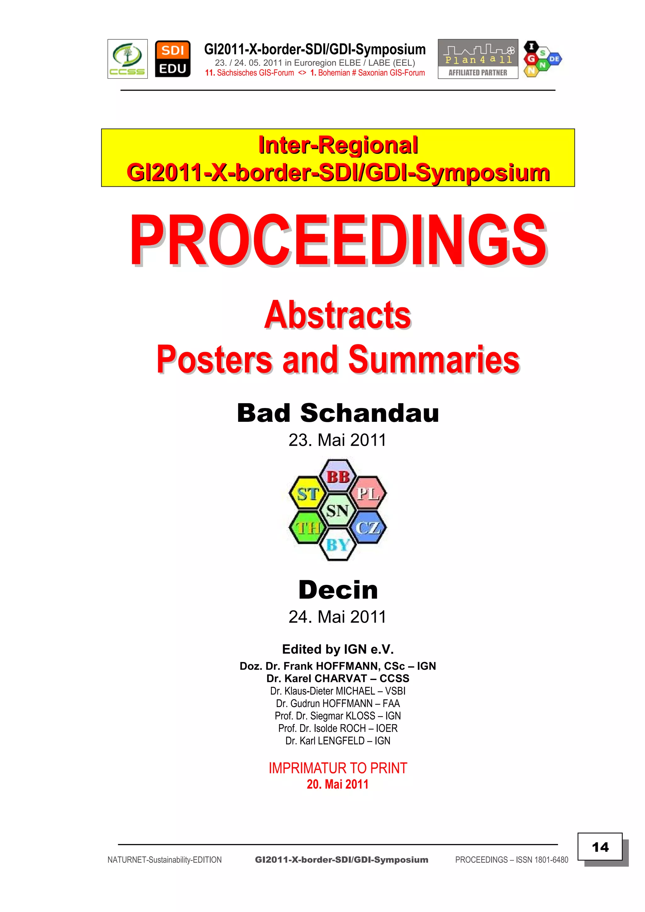 GI2011-X-border-SDI/GDI-Symposium
                             23. / 24. 05. 2011 in Euroregion ELBE / LABE (EEL)
                          11. Sächsisches GIS-Forum <> 1. Bohemian # Saxonian GIS-Forum
   ________________________________________________________________________________________




                Inter-Regional
     GI2011-X-border-SDI/GDI-Symposium


     PROCEEDINGS
                   Abstracts
             Posters and Summaries
                                  Bad Schandau
                                                 23. Mai 2011




                                                   Decin
                                                 24. Mai 2011
                                               Edited by IGN e.V.
                                   Doz. Dr. Frank HOFFMANN, CSc – IGN
                                        Dr. Karel CHARVAT – CCSS
                                         Dr. Klaus-Dieter MICHAEL – VSBI
                                          Dr. Gudrun HOFFMANN – FAA
                                          Prof. Dr. Siegmar KLOSS – IGN
                                           Prof. Dr. Isolde ROCH – IOER
                                             Dr. Karl LENGFELD – IGN

                                           IMPRIMATUR TO PRINT
                                                      20. Mai 2011



  _________________________________________________________________________________________
                                                                                                                         14
NATURNET-Sustainability-EDITION        GI2011-X-border-SDI/GDI-Symposium                  PROCEEDINGS – ISSN 1801-6480
 