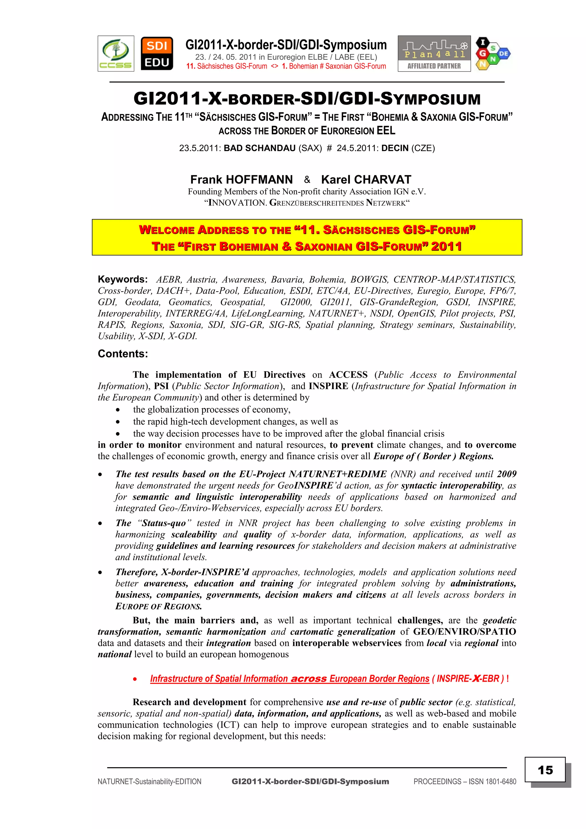 GI2011-X-border-SDI/GDI-Symposium
                             23. / 24. 05. 2011 in Euroregion ELBE / LABE (EEL)
                          11. Sächsisches GIS-Forum <> 1. Bohemian # Saxonian GIS-Forum
    ________________________________________________________________________________________

          GI2011-X-BORDER-SDI/GDI-SYMPOSIUM
 ADDRESSING THE 11TH “SÄCHSISCHES GIS-FORUM” = THE FIRST “BOHEMIA & SAXONIA GIS-FORUM”
                         ACROSS THE BORDER OF EUROREGION EEL
                        23.5.2011: BAD SCHANDAU (SAX) # 24.5.2011: DECIN (CZE)


                           Frank HOFFMANN & Karel CHARVAT
                          Founding Members of the Non-profit charity Association IGN e.V.
                              “INNOVATION. GRENZÜBERSCHREITENDES NETZWERK“


              WELCOME ADDRESS TO THE “11. SÄCHSISCHES GIS-FORUM”
               THE “FIRST BOHEMIAN & SAXONIAN GIS-FORUM” 2011

Keywords: AEBR, Austria, Awareness, Bavaria, Bohemia, BOWGIS, CENTROP-MAP/STATISTICS,
Cross-border, DACH+, Data-Pool, Education, ESDI, ETC/4A, EU-Directives, Euregio, Europe, FP6/7,
GDI, Geodata, Geomatics, Geospatial, GI2000, GI2011, GIS-GrandeRegion, GSDI, INSPIRE,
Interoperability, INTERREG/4A, LifeLongLearning, NATURNET+, NSDI, OpenGIS, Pilot projects, PSI,
RAPIS, Regions, Saxonia, SDI, SIG-GR, SIG-RS, Spatial planning, Strategy seminars, Sustainability,
Usability, X-SDI, X-GDI.
Contents:
         The implementation of EU Directives on ACCESS (Public Access to Environmental
Information), PSI (Public Sector Information), and INSPIRE (Infrastructure for Spatial Information in
the European Community) and other is determined by
      the globalization processes of economy,
      the rapid high-tech development changes, as well as
      the way decision processes have to be improved after the global financial crisis
in order to monitor environment and natural resources, to prevent climate changes, and to overcome
the challenges of economic growth, energy and finance crisis over all Europe of ( Border ) Regions.
    The test results based on the EU-Project NATURNET+REDIME (NNR) and received until 2009
     have demonstrated the urgent needs for GeoINSPIRE’d action, as for syntactic interoperability, as
     for semantic and linguistic interoperability needs of applications based on harmonized and
     integrated Geo-/Enviro-Webservices, especially across EU borders.
    The “Status-quo” tested in NNR project has been challenging to solve existing problems in
     harmonizing scaleability and quality of x-border data, information, applications, as well as
     providing guidelines and learning resources for stakeholders and decision makers at administrative
     and institutional levels.
   Therefore, X-border-INSPIRE‟d approaches, technologies, models and application solutions need
    better awareness, education and training for integrated problem solving by administrations,
    business, companies, governments, decision makers and citizens at all levels across borders in
    EUROPE OF REGIONS.
         But, the main barriers and, as well as important technical challenges, are the geodetic
transformation, semantic harmonization and cartomatic generalization of GEO/ENVIRO/SPATIO
data and datasets and their integration based on interoperable webservices from local via regional into
national level to build an european homogenous

              Infrastructure of Spatial Information across European Border Regions ( INSPIRE-X-EBR ) !

         Research and development for comprehensive use and re-use of public sector (e.g. statistical,
sensoric, spatial and non-spatial) data, information, and applications, as well as web-based and mobile
communication technologies (ICT) can help to improve european strategies and to enable sustainable
decision making for regional development, but this needs:

    _________________________________________________________________________________________
                                                                                                                         15
NATURNET-Sustainability-EDITION        GI2011-X-border-SDI/GDI-Symposium                  PROCEEDINGS – ISSN 1801-6480
 