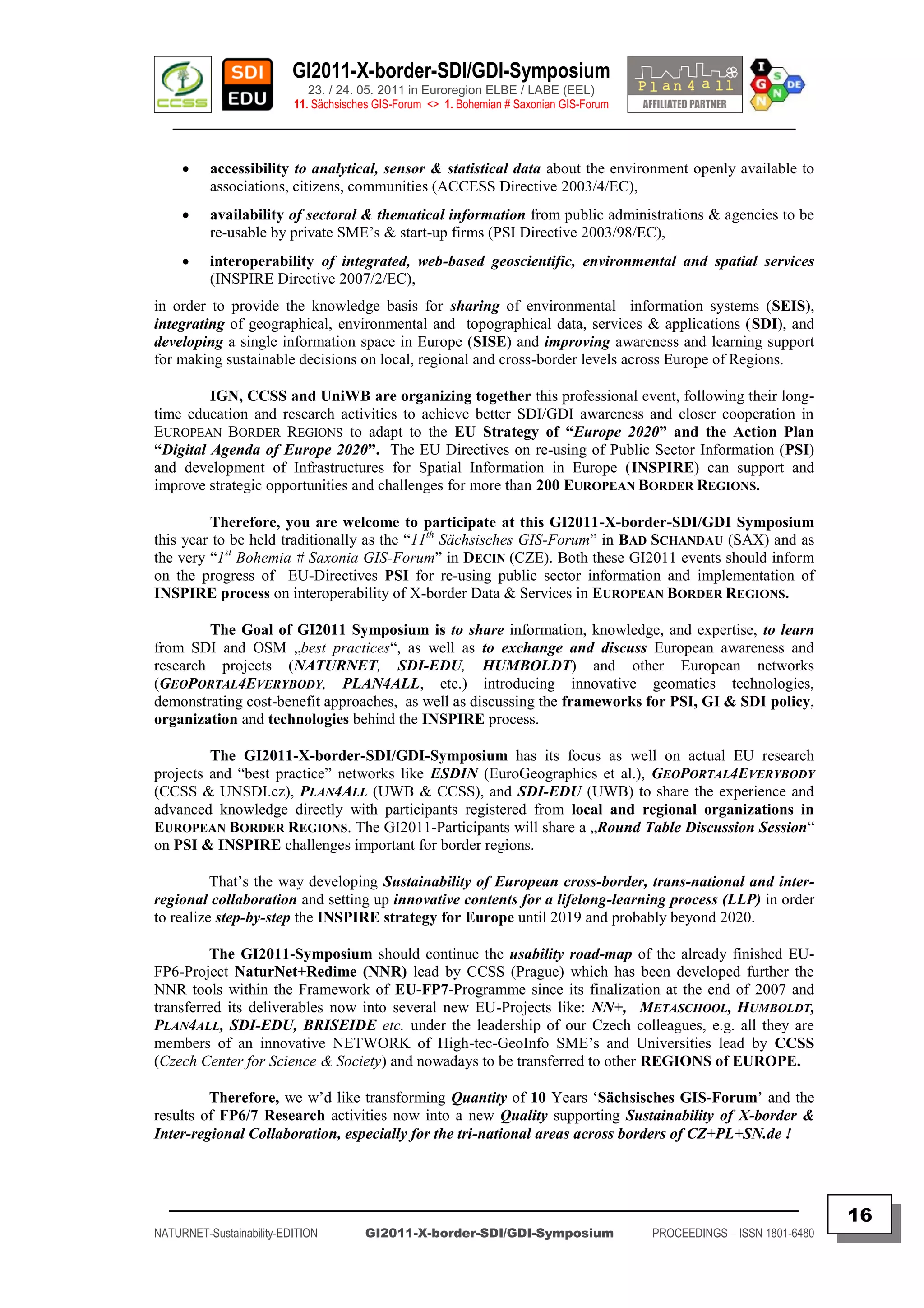 GI2011-X-border-SDI/GDI-Symposium
                             23. / 24. 05. 2011 in Euroregion ELBE / LABE (EEL)
                          11. Sächsisches GIS-Forum <> 1. Bohemian # Saxonian GIS-Forum
   ________________________________________________________________________________________

         accessibility to analytical, sensor & statistical data about the environment openly available to
          associations, citizens, communities (ACCESS Directive 2003/4/EC),
         availability of sectoral & thematical information from public administrations & agencies to be
          re-usable by private SME‟s & start-up firms (PSI Directive 2003/98/EC),
         interoperability of integrated, web-based geoscientific, environmental and spatial services
          (INSPIRE Directive 2007/2/EC),
in order to provide the knowledge basis for sharing of environmental information systems (SEIS),
integrating of geographical, environmental and topographical data, services & applications (SDI), and
developing a single information space in Europe (SISE) and improving awareness and learning support
for making sustainable decisions on local, regional and cross-border levels across Europe of Regions.

         IGN, CCSS and UniWB are organizing together this professional event, following their long-
time education and research activities to achieve better SDI/GDI awareness and closer cooperation in
EUROPEAN BORDER REGIONS to adapt to the EU Strategy of “Europe 2020” and the Action Plan
“Digital Agenda of Europe 2020”. The EU Directives on re-using of Public Sector Information (PSI)
and development of Infrastructures for Spatial Information in Europe (INSPIRE) can support and
improve strategic opportunities and challenges for more than 200 EUROPEAN BORDER REGIONS.

         Therefore, you are welcome to participate at this GI2011-X-border-SDI/GDI Symposium
this year to be held traditionally as the “11th Sächsisches GIS-Forum” in BAD SCHANDAU (SAX) and as
the very “1st Bohemia # Saxonia GIS-Forum” in DECIN (CZE). Both these GI2011 events should inform
on the progress of EU-Directives PSI for re-using public sector information and implementation of
INSPIRE process on interoperability of X-border Data & Services in EUROPEAN BORDER REGIONS.

        The Goal of GI2011 Symposium is to share information, knowledge, and expertise, to learn
from SDI and OSM „best practices“, as well as to exchange and discuss European awareness and
research projects (NATURNET, SDI-EDU, HUMBOLDT) and other European networks
(GEOPORTAL4EVERYBODY, PLAN4ALL, etc.) introducing innovative geomatics technologies,
demonstrating cost-benefit approaches, as well as discussing the frameworks for PSI, GI & SDI policy,
organization and technologies behind the INSPIRE process.

         The GI2011-X-border-SDI/GDI-Symposium has its focus as well on actual EU research
projects and “best practice” networks like ESDIN (EuroGeographics et al.), GEOPORTAL4EVERYBODY
(CCSS & UNSDI.cz), PLAN4ALL (UWB & CCSS), and SDI-EDU (UWB) to share the experience and
advanced knowledge directly with participants registered from local and regional organizations in
EUROPEAN BORDER REGIONS. The GI2011-Participants will share a „Round Table Discussion Session“
on PSI & INSPIRE challenges important for border regions.

          That‟s the way developing Sustainability of European cross-border, trans-national and inter-
regional collaboration and setting up innovative contents for a lifelong-learning process (LLP) in order
to realize step-by-step the INSPIRE strategy for Europe until 2019 and probably beyond 2020.

         The GI2011-Symposium should continue the usability road-map of the already finished EU-
FP6-Project NaturNet+Redime (NNR) lead by CCSS (Prague) which has been developed further the
NNR tools within the Framework of EU-FP7-Programme since its finalization at the end of 2007 and
transferred its deliverables now into several new EU-Projects like: NN+, METASCHOOL, HUMBOLDT,
PLAN4ALL, SDI-EDU, BRISEIDE etc. under the leadership of our Czech colleagues, e.g. all they are
members of an innovative NETWORK of High-tec-GeoInfo SME‟s and Universities lead by CCSS
(Czech Center for Science & Society) and nowadays to be transferred to other REGIONS of EUROPE.

         Therefore, we w‟d like transforming Quantity of 10 Years „Sächsisches GIS-Forum‟ and the
results of FP6/7 Research activities now into a new Quality supporting Sustainability of X-border &
Inter-regional Collaboration, especially for the tri-national areas across borders of CZ+PL+SN.de !



  _________________________________________________________________________________________
                                                                                                                         16
NATURNET-Sustainability-EDITION        GI2011-X-border-SDI/GDI-Symposium                  PROCEEDINGS – ISSN 1801-6480
 