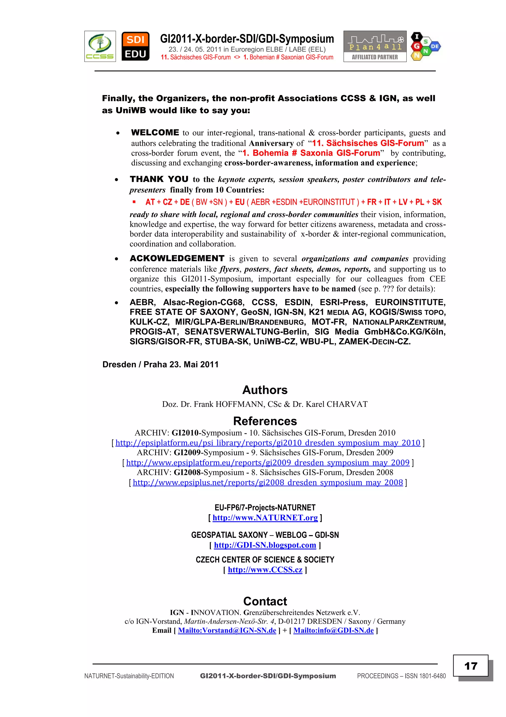 GI2011-X-border-SDI/GDI-Symposium
                             23. / 24. 05. 2011 in Euroregion ELBE / LABE (EEL)
                          11. Sächsisches GIS-Forum <> 1. Bohemian # Saxonian GIS-Forum
   ________________________________________________________________________________________


      Finally, the Organizers, the non-profit Associations CCSS & IGN, as well
      as UniWB would like to say you:

               WELCOME to our inter-regional, trans-national & cross-border participants, guests and
                authors celebrating the traditional Anniversary of “11. Sächsisches GIS-Forum” as a
                                                                    1
                cross-border forum event, the “1. Bohemia # Saxonia GIS-Forum” by contributing,
                                                  1
                discussing and exchanging cross-border-awareness, information and experience;
              THANK YOU to the keynote experts, session speakers, poster contributors and tele-
               presenters finally from 10 Countries:
                 AT + CZ + DE ( BW +SN ) + EU ( AEBR +ESDIN +EUROINSTITUT ) + FR + IT + LV + PL + SK
               ready to share with local, regional and cross-border communities their vision, information,
               knowledge and expertise, the way forward for better citizens awareness, metadata and cross-
               border data interoperability and sustainability of x-border & inter-regional communication,
               coordination and collaboration.
              ACKOWLEDGEMENT is given to several organizations and companies providing
               conference materials like flyers, posters, fact sheets, demos, reports, and supporting us to
               organize this GI2011-Symposium, important especially for our colleagues from CEE
               countries, especially the following supporters have to be named (see p. ??? for details):
              AEBR, Alsac-Region-CG68, CCSS, ESDIN, ESRI-Press, EUROINSTITUTE,
               FREE STATE OF SAXONY, GeoSN, IGN-SN, K21 MEDIA AG, KOGIS/SWISS TOPO,
               KULK-CZ, MIR/GLPA-BERLIN/BRANDENBURG, MOT-FR, NATIONALPARKZENTRUM,
               PROGIS-AT, SENATSVERWALTUNG-Berlin, SIG Media GmbH&Co.KG/Köln,
               SIGRS/GISOR-FR, STUBA-SK, UniWB-CZ, WBU-PL, ZAMEK-DECIN-CZ.

      Dresden / Praha 23. Mai 2011


                                                      Authors
                          Doz. Dr. Frank HOFFMANN, CSc & Dr. Karel CHARVAT

                                                   References
                  ARCHIV: GI2010-Symposium - 10. Sächsisches GIS-Forum, Dresden 2010
         [ http://epsiplatform.eu/psi_library/reports/gi2010_dresden_symposium_may_2010 ]
                   ARCHIV: GI2009-Symposium - 9. Sächsisches GIS-Forum, Dresden 2009
             [ http://www.epsiplatform.eu/reports/gi2009_dresden_symposium_may_2009 ]
                   ARCHIV: GI2008-Symposium - 8. Sächsisches GIS-Forum, Dresden 2008
                [ http://www.epsiplus.net/reports/gi2008_dresden_symposium_may_2008 ]

                                            EU-FP6/7-Projects-NATURNET
                                          [ http://www.NATURNET.org ]

                                    GEOSPATIAL SAXONY – WEBLOG – GDI-SN
                                       [ http://GDI-SN.blogspot.com ]
                                      CZECH CENTER OF SCIENCE & SOCIETY
                                            [ http://www.CCSS.cz ]


                                                       Contact
                           IGN - INNOVATION. Grenzüberschreitendes Netzwerk e.V.
              c/o IGN-Vorstand, Martin-Andersen-Nexö-Str. 4, D-01217 DRESDEN / Saxony / Germany
                      Email [ Mailto:Vorstand@IGN-SN.de ] + [ Mailto:info@GDI-SN.de ]


  _________________________________________________________________________________________
                                                                                                                         17
NATURNET-Sustainability-EDITION        GI2011-X-border-SDI/GDI-Symposium                  PROCEEDINGS – ISSN 1801-6480
 