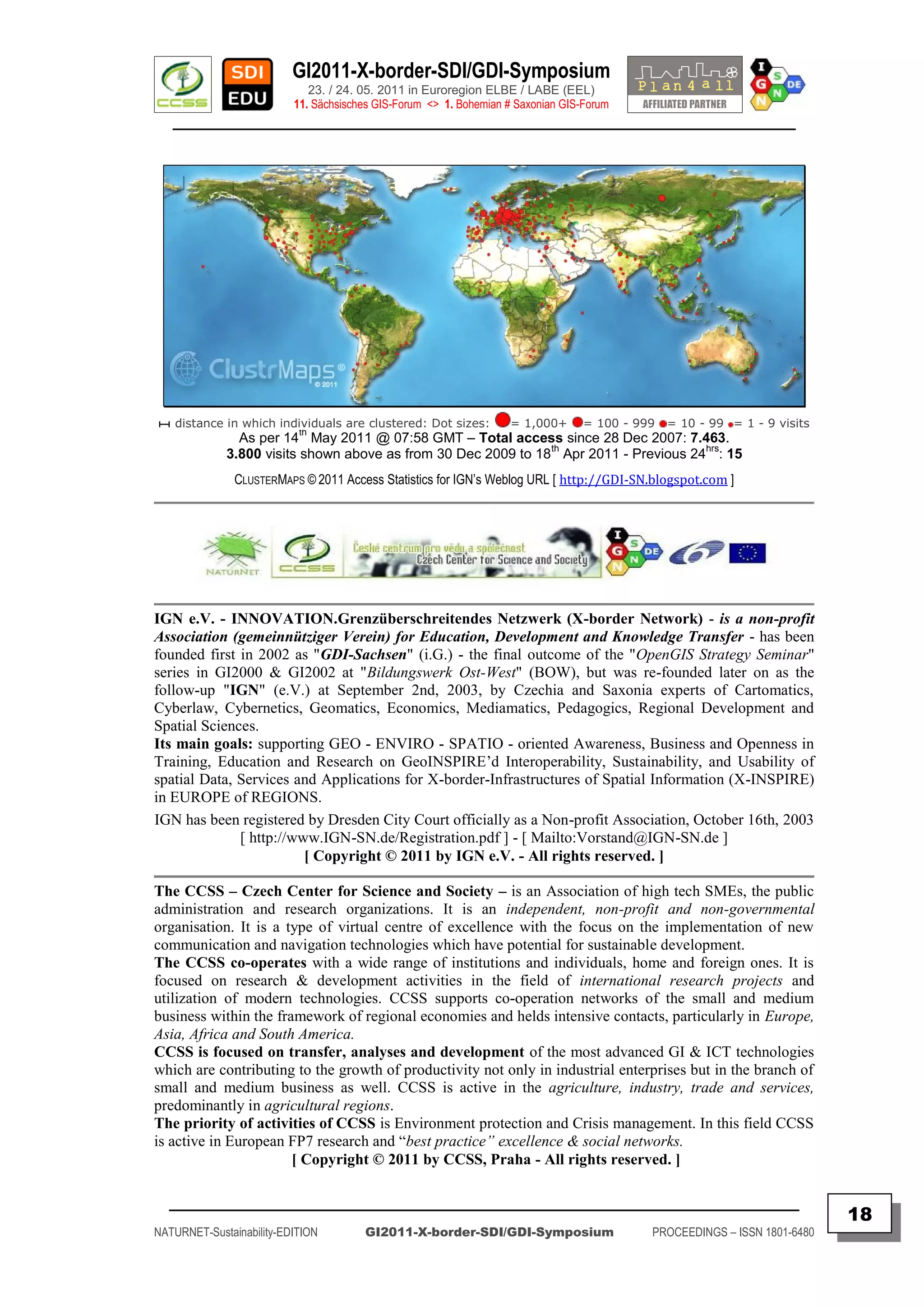 GI2011-X-border-SDI/GDI-Symposium
                             23. / 24. 05. 2011 in Euroregion ELBE / LABE (EEL)
                          11. Sächsisches GIS-Forum <> 1. Bohemian # Saxonian GIS-Forum
   ________________________________________________________________________________________




   distance in which individuals are clustered: Dot sizes:         = 1,000+       = 100 - 999   = 10 - 99 = 1 - 9 visits
                           th
               As per 14 May 2011 @ 07:58 GMT – Total access since 28 Dec 2007: 7.463.
                                                               th                     hrs
             3.800 visits shown above as from 30 Dec 2009 to 18 Apr 2011 - Previous 24 : 15
               CLUSTERMAPS © 2011 Access Statistics for IGN‟s Weblog URL [ http://GDI-SN.blogspot.com ]




IGN e.V. - INNOVATION.Grenzüberschreitendes Netzwerk (X-border Network) - is a non-profit
Association (gemeinnütziger Verein) for Education, Development and Knowledge Transfer - has been
founded first in 2002 as "GDI-Sachsen" (i.G.) - the final outcome of the "OpenGIS Strategy Seminar"
series in GI2000 & GI2002 at "Bildungswerk Ost-West" (BOW), but was re-founded later on as the
follow-up "IGN" (e.V.) at September 2nd, 2003, by Czechia and Saxonia experts of Cartomatics,
Cyberlaw, Cybernetics, Geomatics, Economics, Mediamatics, Pedagogics, Regional Development and
Spatial Sciences.
Its main goals: supporting GEO - ENVIRO - SPATIO - oriented Awareness, Business and Openness in
Training, Education and Research on GeoINSPIRE‟d Interoperability, Sustainability, and Usability of
spatial Data, Services and Applications for X-border-Infrastructures of Spatial Information (X-INSPIRE)
in EUROPE of REGIONS.
IGN has been registered by Dresden City Court officially as a Non-profit Association, October 16th, 2003
              [ http://www.IGN-SN.de/Registration.pdf ] - [ Mailto:Vorstand@IGN-SN.de ]
                         [ Copyright © 2011 by IGN e.V. - All rights reserved. ]

The CCSS – Czech Center for Science and Society – is an Association of high tech SMEs, the public
administration and research organizations. It is an independent, non-profit and non-governmental
organisation. It is a type of virtual centre of excellence with the focus on the implementation of new
communication and navigation technologies which have potential for sustainable development.
The CCSS co-operates with a wide range of institutions and individuals, home and foreign ones. It is
focused on research & development activities in the field of international research projects and
utilization of modern technologies. CCSS supports co-operation networks of the small and medium
business within the framework of regional economies and helds intensive contacts, particularly in Europe,
Asia, Africa and South America.
CCSS is focused on transfer, analyses and development of the most advanced GI & ICT technologies
which are contributing to the growth of productivity not only in industrial enterprises but in the branch of
small and medium business as well. CCSS is active in the agriculture, industry, trade and services,
predominantly in agricultural regions.
The priority of activities of CCSS is Environment protection and Crisis management. In this field CCSS
is active in European FP7 research and “best practice” excellence & social networks.
                       [ Copyright © 2011 by CCSS, Praha - All rights reserved. ]

  _________________________________________________________________________________________
                                                                                                                           18
NATURNET-Sustainability-EDITION        GI2011-X-border-SDI/GDI-Symposium                    PROCEEDINGS – ISSN 1801-6480
 