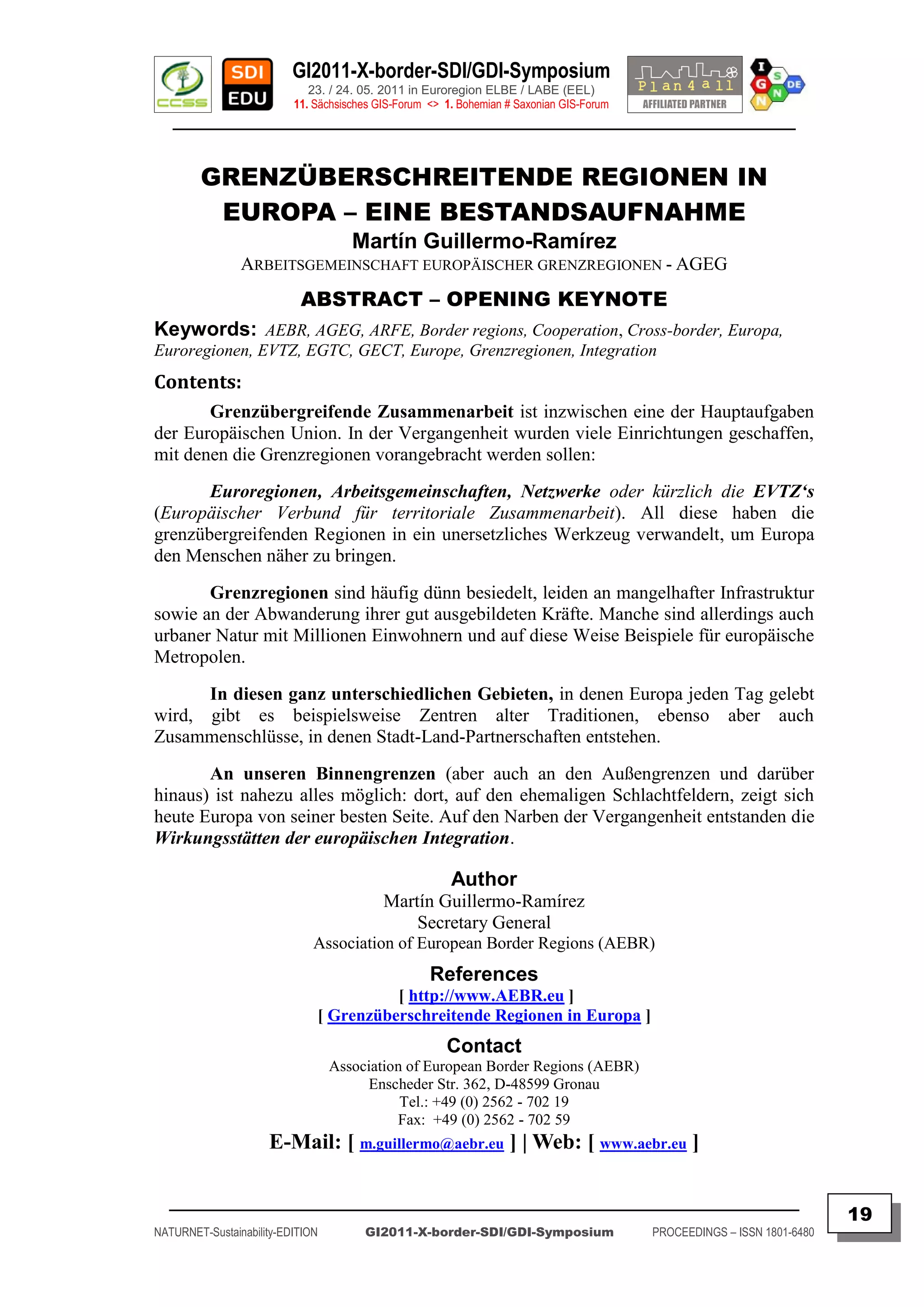 GI2011-X-border-SDI/GDI-Symposium
                             23. / 24. 05. 2011 in Euroregion ELBE / LABE (EEL)
                          11. Sächsisches GIS-Forum <> 1. Bohemian # Saxonian GIS-Forum
   ________________________________________________________________________________________


        GRENZÜBERSCHREITENDE REGIONEN IN
         EUROPA – EINE BESTANDSAUFNAHME
                                     Martín Guillermo-Ramírez
                ARBEITSGEMEINSCHAFT EUROPÄISCHER GRENZREGIONEN - AGEG
                           ABSTRACT – OPENING KEYNOTE
Keywords: AEBR, AGEG, ARFE, Border regions, Cooperation, Cross-border, Europa,
Euroregionen, EVTZ, EGTC, GECT, Europe, Grenzregionen, Integration
Contents:
       Grenzübergreifende Zusammenarbeit ist inzwischen eine der Hauptaufgaben
der Europäischen Union. In der Vergangenheit wurden viele Einrichtungen geschaffen,
mit denen die Grenzregionen vorangebracht werden sollen:
       Euroregionen, Arbeitsgemeinschaften, Netzwerke oder kürzlich die EVTZ„s
(Europäischer Verbund für territoriale Zusammenarbeit). All diese haben die
grenzübergreifenden Regionen in ein unersetzliches Werkzeug verwandelt, um Europa
den Menschen näher zu bringen.
       Grenzregionen sind häufig dünn besiedelt, leiden an mangelhafter Infrastruktur
sowie an der Abwanderung ihrer gut ausgebildeten Kräfte. Manche sind allerdings auch
urbaner Natur mit Millionen Einwohnern und auf diese Weise Beispiele für europäische
Metropolen.
      In diesen ganz unterschiedlichen Gebieten, in denen Europa jeden Tag gelebt
wird, gibt es beispielsweise Zentren alter Traditionen, ebenso aber auch
Zusammenschlüsse, in denen Stadt-Land-Partnerschaften entstehen.
       An unseren Binnengrenzen (aber auch an den Außengrenzen und darüber
hinaus) ist nahezu alles möglich: dort, auf den ehemaligen Schlachtfeldern, zeigt sich
heute Europa von seiner besten Seite. Auf den Narben der Vergangenheit entstanden die
Wirkungsstätten der europäischen Integration.

                                                        Author
                                           Martín Guillermo-Ramírez
                                               Secretary General
                              Association of European Border Regions (AEBR)
                                                    References
                                        [ http://www.AEBR.eu ]
                              [ Grenzüberschreitende Regionen in Europa ]
                                                       Contact
                                  Association of European Border Regions (AEBR)
                                       Enscheder Str. 362, D-48599 Gronau
                                             Tel.: +49 (0) 2562 - 702 19
                                            Fax: +49 (0) 2562 - 702 59
                     E-Mail: [ m.guillermo@aebr.eu ] | Web: [ www.aebr.eu ]

  _________________________________________________________________________________________
                                                                                                                         19
NATURNET-Sustainability-EDITION        GI2011-X-border-SDI/GDI-Symposium                  PROCEEDINGS – ISSN 1801-6480
 