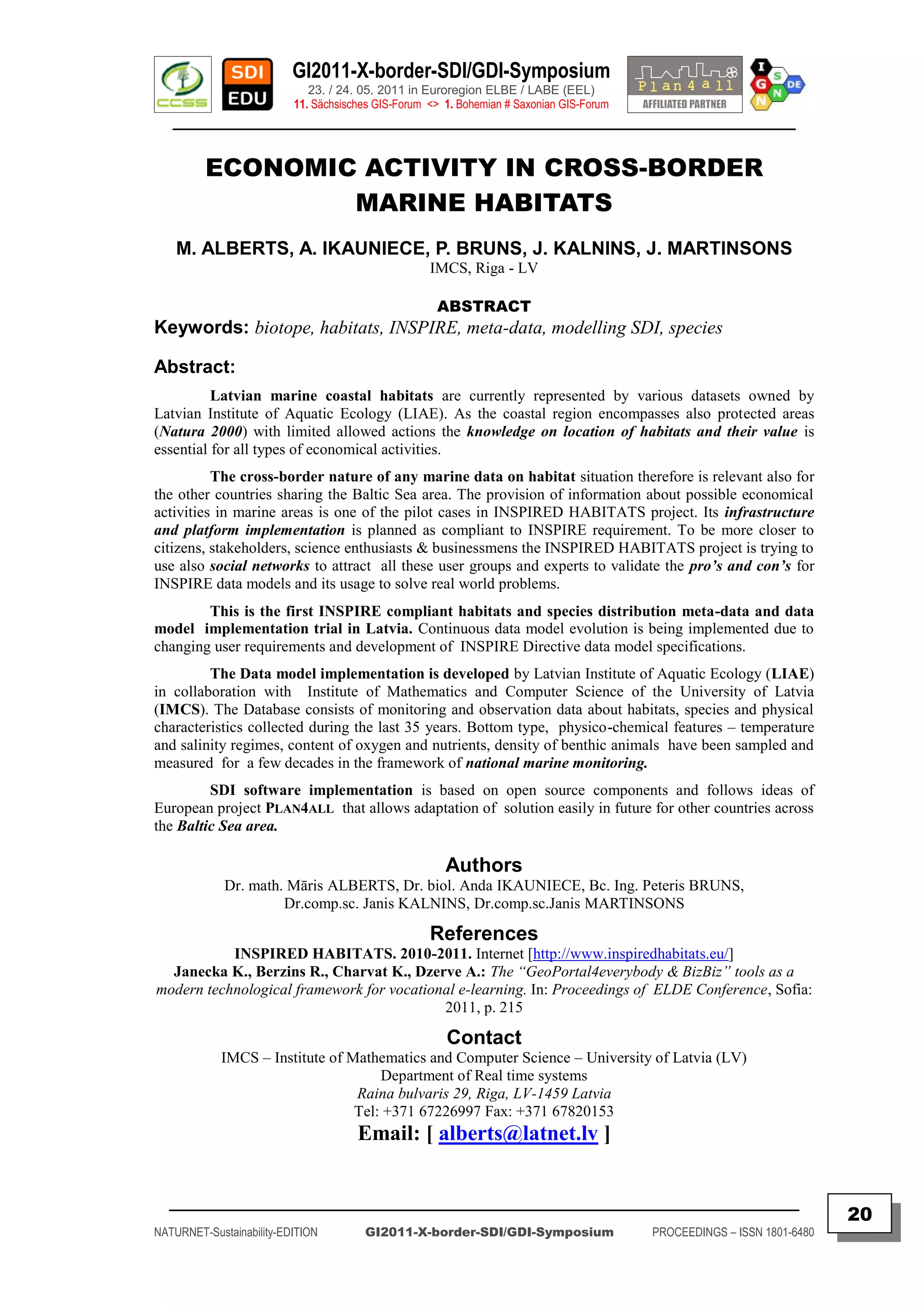GI2011-X-border-SDI/GDI-Symposium
                             23. / 24. 05. 2011 in Euroregion ELBE / LABE (EEL)
                          11. Sächsisches GIS-Forum <> 1. Bohemian # Saxonian GIS-Forum
   ________________________________________________________________________________________


         ECONOMIC ACTIVITY IN CROSS-BORDER
                 MARINE HABITATS
    M. ALBERTS, A. IKAUNIECE, P. BRUNS, J. KALNINS, J. MARTINSONS
                                                    IMCS, Riga - LV

                                                     ABSTRACT
Keywords: biotope, habitats, INSPIRE, meta-data, modelling SDI, species

Abstract:
          Latvian marine coastal habitats are currently represented by various datasets owned by
Latvian Institute of Aquatic Ecology (LIAE). As the coastal region encompasses also protected areas
(Natura 2000) with limited allowed actions the knowledge on location of habitats and their value is
essential for all types of economical activities.
          The cross-border nature of any marine data on habitat situation therefore is relevant also for
the other countries sharing the Baltic Sea area. The provision of information about possible economical
activities in marine areas is one of the pilot cases in INSPIRED HABITATS project. Its infrastructure
and platform implementation is planned as compliant to INSPIRE requirement. To be more closer to
citizens, stakeholders, science enthusiasts & businessmens the INSPIRED HABITATS project is trying to
use also social networks to attract all these user groups and experts to validate the pro‟s and con‟s for
INSPIRE data models and its usage to solve real world problems.
        This is the first INSPIRE compliant habitats and species distribution meta-data and data
model implementation trial in Latvia. Continuous data model evolution is being implemented due to
changing user requirements and development of INSPIRE Directive data model specifications.
         The Data model implementation is developed by Latvian Institute of Aquatic Ecology (LIAE)
in collaboration with Institute of Mathematics and Computer Science of the University of Latvia
(IMCS). The Database consists of monitoring and observation data about habitats, species and physical
characteristics collected during the last 35 years. Bottom type, physico-chemical features – temperature
and salinity regimes, content of oxygen and nutrients, density of benthic animals have been sampled and
measured for a few decades in the framework of national marine monitoring.
         SDI software implementation is based on open source components and follows ideas of
European project PLAN4ALL that allows adaptation of solution easily in future for other countries across
the Baltic Sea area.

                                                       Authors
             Dr. math. Māris ALBERTS, Dr. biol. Anda IKAUNIECE, Bc. Ing. Peteris BRUNS,
                      Dr.comp.sc. Janis KALNINS, Dr.comp.sc.Janis MARTINSONS

                                                    References
           INSPIRED HABITATS. 2010-2011. Internet [http://www.inspiredhabitats.eu/]
  Janecka K., Berzins R., Charvat K., Dzerve A.: The “GeoPortal4everybody & BizBiz” tools as a
modern technological framework for vocational e-learning. In: Proceedings of ELDE Conference, Sofia:
                                           2011, p. 215

                                                       Contact
            IMCS – Institute of Mathematics and Computer Science – University of Latvia (LV)
                                     Department of Real time systems
                                 Raina bulvaris 29, Riga, LV-1459 Latvia
                                 Tel: +371 67226997 Fax: +371 67820153
                                      Email: [ alberts@latnet.lv ]


  _________________________________________________________________________________________
                                                                                                                         20
NATURNET-Sustainability-EDITION        GI2011-X-border-SDI/GDI-Symposium                  PROCEEDINGS – ISSN 1801-6480
 