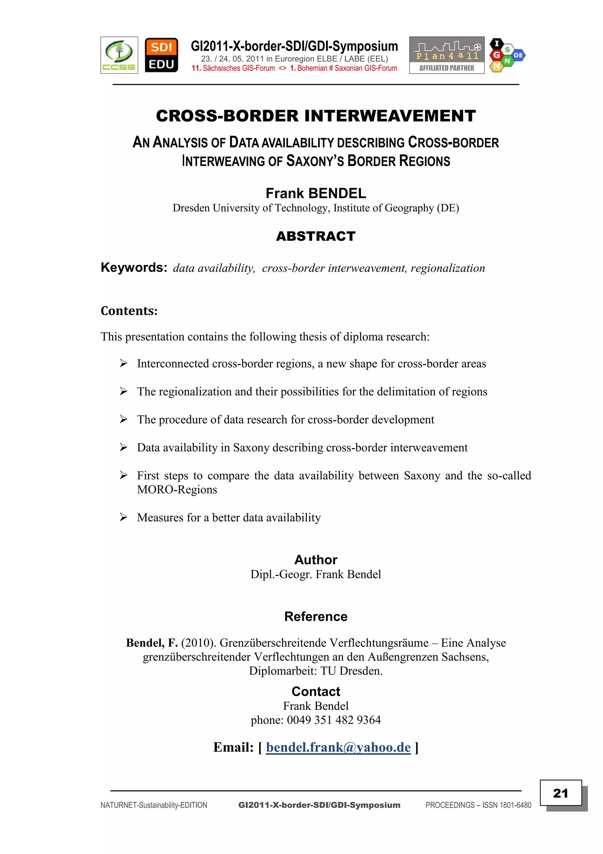 GI2011-X-border-SDI/GDI-Symposium
                             23. / 24. 05. 2011 in Euroregion ELBE / LABE (EEL)
                          11. Sächsisches GIS-Forum <> 1. Bohemian # Saxonian GIS-Forum
   ________________________________________________________________________________________


                CROSS-BORDER INTERWEAVEMENT
         AN ANALYSIS OF DATA AVAILABILITY DESCRIBING CROSS-BORDER
                INTERWEAVING OF SAXONY’S BORDER REGIONS
                                               Frank BENDEL
                    Dresden University of Technology, Institute of Geography (DE)

                                                   ABSTRACT

Keywords: data availability, cross-border interweavement, regionalization


Contents:
This presentation contains the following thesis of diploma research:

      Interconnected cross-border regions, a new shape for cross-border areas

      The regionalization and their possibilities for the delimitation of regions

      The procedure of data research for cross-border development

      Data availability in Saxony describing cross-border interweavement

      First steps to compare the data availability between Saxony and the so-called
       MORO-Regions

      Measures for a better data availability


                                                        Author
                                           Dipl.-Geogr. Frank Bendel


                                                     Reference
       Bendel, F. (2010). Grenzüberschreitende Verflechtungsräume – Eine Analyse
          grenzüberschreitender Verflechtungen an den Außengrenzen Sachsens,
                               Diplomarbeit: TU Dresden.
                                                       Contact
                                                 Frank Bendel
                                           phone: 0049 351 482 9364

                                  Email: [ bendel.frank@yahoo.de ]

  _________________________________________________________________________________________
                                                                                                                         21
NATURNET-Sustainability-EDITION        GI2011-X-border-SDI/GDI-Symposium                  PROCEEDINGS – ISSN 1801-6480
 