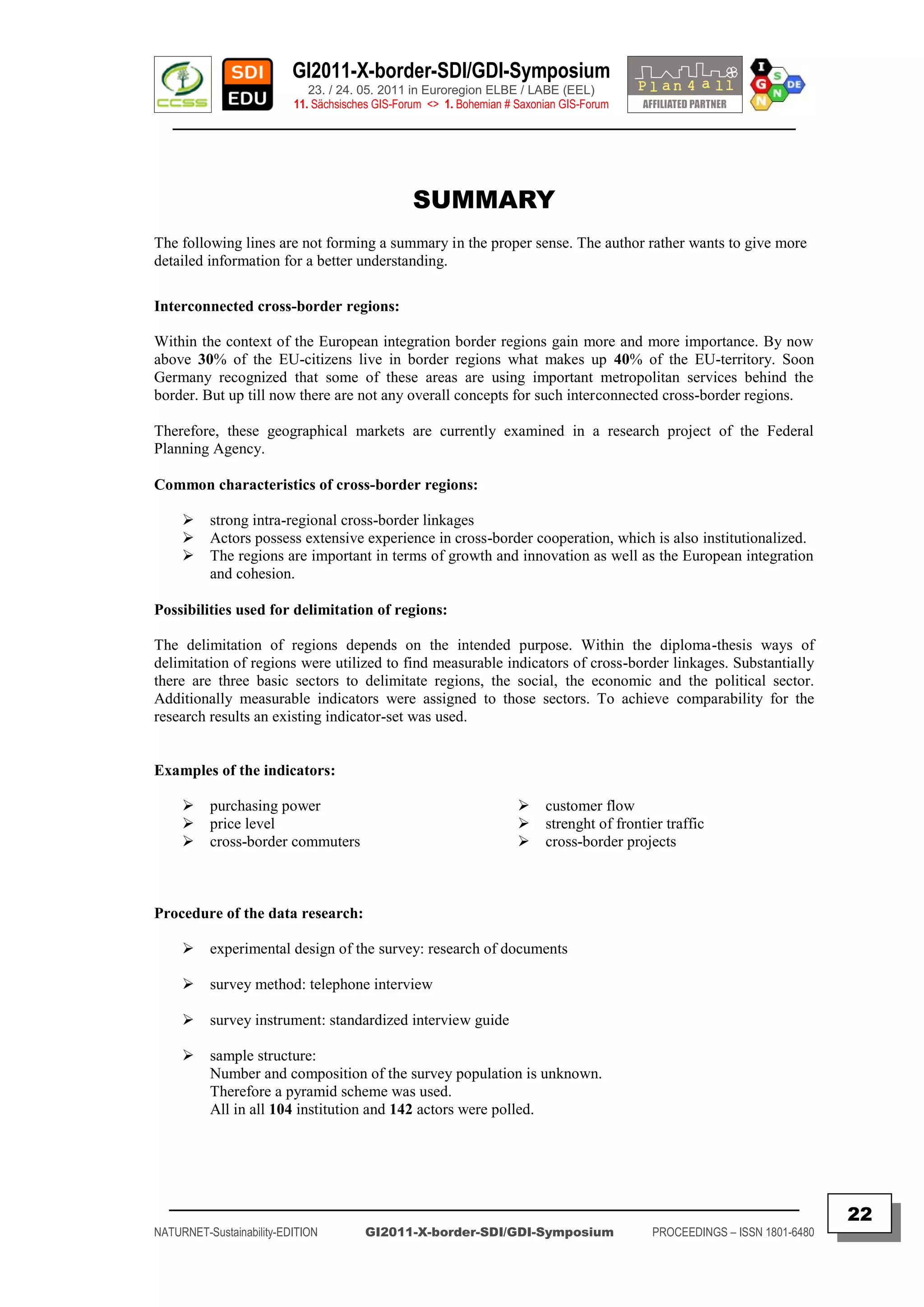 GI2011-X-border-SDI/GDI-Symposium
                             23. / 24. 05. 2011 in Euroregion ELBE / LABE (EEL)
                          11. Sächsisches GIS-Forum <> 1. Bohemian # Saxonian GIS-Forum
   ________________________________________________________________________________________




                                                 SUMMARY
The following lines are not forming a summary in the proper sense. The author rather wants to give more
detailed information for a better understanding.

Interconnected cross-border regions:

Within the context of the European integration border regions gain more and more importance. By now
above 30% of the EU-citizens live in border regions what makes up 40% of the EU-territory. Soon
Germany recognized that some of these areas are using important metropolitan services behind the
border. But up till now there are not any overall concepts for such interconnected cross-border regions.

Therefore, these geographical markets are currently examined in a research project of the Federal
Planning Agency.

Common characteristics of cross-border regions:

         strong intra-regional cross-border linkages
         Actors possess extensive experience in cross-border cooperation, which is also institutionalized.
         The regions are important in terms of growth and innovation as well as the European integration
          and cohesion.

Possibilities used for delimitation of regions:

The delimitation of regions depends on the intended purpose. Within the diploma-thesis ways of
delimitation of regions were utilized to find measurable indicators of cross-border linkages. Substantially
there are three basic sectors to delimitate regions, the social, the economic and the political sector.
Additionally measurable indicators were assigned to those sectors. To achieve comparability for the
research results an existing indicator-set was used.


Examples of the indicators:

         purchasing power                                               customer flow
         price level                                                    strenght of frontier traffic
         cross-border commuters                                         cross-border projects



Procedure of the data research:

         experimental design of the survey: research of documents

         survey method: telephone interview

         survey instrument: standardized interview guide

         sample structure:
          Number and composition of the survey population is unknown.
          Therefore a pyramid scheme was used.
          All in all 104 institution and 142 actors were polled.




  _________________________________________________________________________________________
                                                                                                                           22
NATURNET-Sustainability-EDITION        GI2011-X-border-SDI/GDI-Symposium                    PROCEEDINGS – ISSN 1801-6480
 