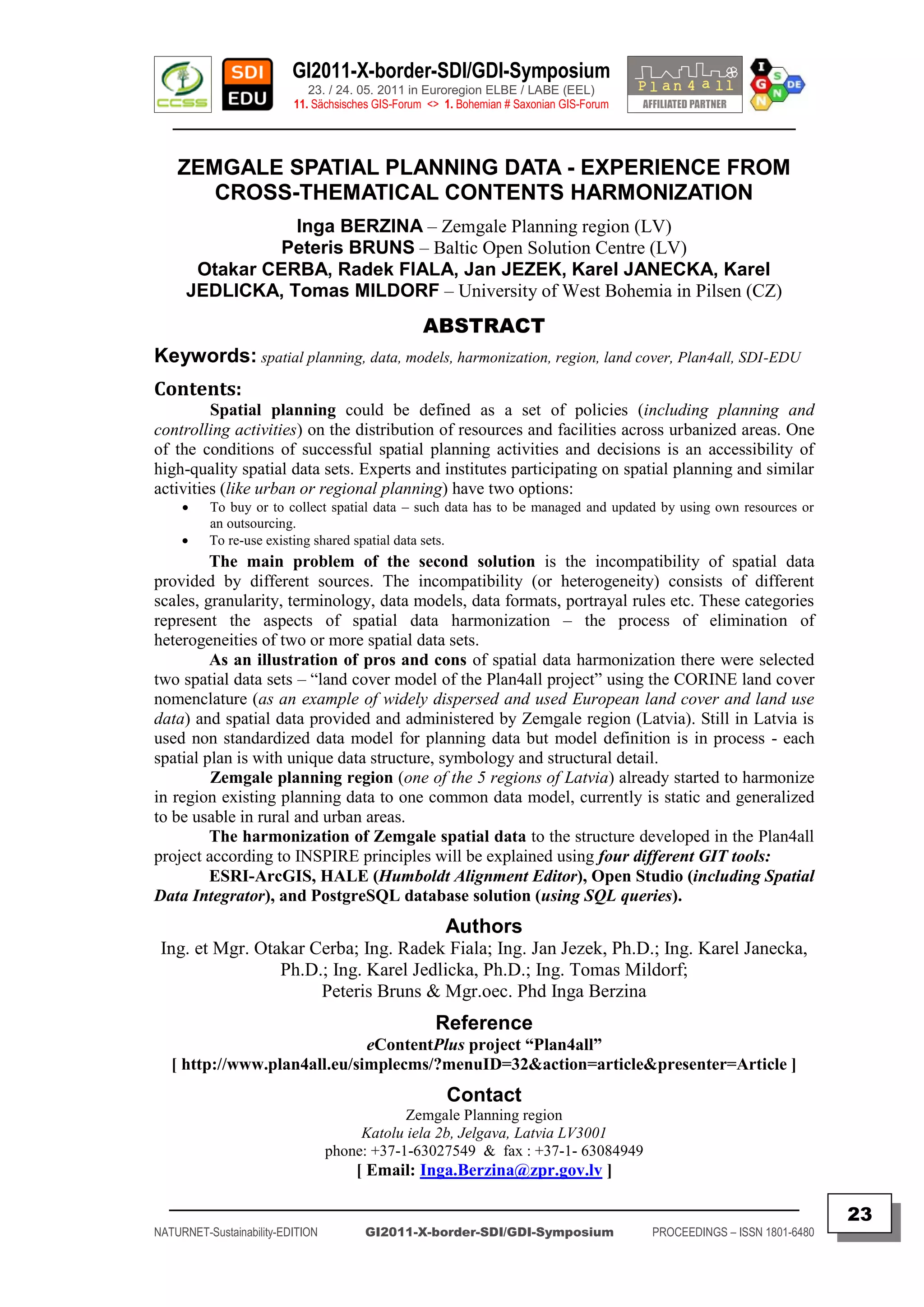 GI2011-X-border-SDI/GDI-Symposium
                             23. / 24. 05. 2011 in Euroregion ELBE / LABE (EEL)
                          11. Sächsisches GIS-Forum <> 1. Bohemian # Saxonian GIS-Forum
   ________________________________________________________________________________________


    ZEMGALE SPATIAL PLANNING DATA - EXPERIENCE FROM
       CROSS-THEMATICAL CONTENTS HARMONIZATION
                 Inga BERZINA – Zemgale Planning region (LV)
                Peteris BRUNS – Baltic Open Solution Centre (LV)
       Otakar CERBA, Radek FIALA, Jan JEZEK, Karel JANECKA, Karel
      JEDLICKA, Tomas MILDORF – University of West Bohemia in Pilsen (CZ)
                                                   ABSTRACT
Keywords: spatial planning, data, models, harmonization, region, land cover, Plan4all, SDI-EDU
Contents:
         Spatial planning could be defined as a set of policies (including planning and
controlling activities) on the distribution of resources and facilities across urbanized areas. One
of the conditions of successful spatial planning activities and decisions is an accessibility of
high-quality spatial data sets. Experts and institutes participating on spatial planning and similar
activities (like urban or regional planning) have two options:
         To buy or to collect spatial data – such data has to be managed and updated by using own resources or
          an outsourcing.
         To re-use existing shared spatial data sets.
         The main problem of the second solution is the incompatibility of spatial data
provided by different sources. The incompatibility (or heterogeneity) consists of different
scales, granularity, terminology, data models, data formats, portrayal rules etc. These categories
represent the aspects of spatial data harmonization – the process of elimination of
heterogeneities of two or more spatial data sets.
         As an illustration of pros and cons of spatial data harmonization there were selected
two spatial data sets – “land cover model of the Plan4all project” using the CORINE land cover
nomenclature (as an example of widely dispersed and used European land cover and land use
data) and spatial data provided and administered by Zemgale region (Latvia). Still in Latvia is
used non standardized data model for planning data but model definition is in process - each
spatial plan is with unique data structure, symbology and structural detail.
         Zemgale planning region (one of the 5 regions of Latvia) already started to harmonize
in region existing planning data to one common data model, currently is static and generalized
to be usable in rural and urban areas.
         The harmonization of Zemgale spatial data to the structure developed in the Plan4all
project according to INSPIRE principles will be explained using four different GIT tools:
         ESRI-ArcGIS, HALE (Humboldt Alignment Editor), Open Studio (including Spatial
Data Integrator), and PostgreSQL database solution (using SQL queries).
                                                       Authors
 Ing. et Mgr. Otakar Cerba; Ing. Radek Fiala; Ing. Jan Jezek, Ph.D.; Ing. Karel Janecka,
                 Ph.D.; Ing. Karel Jedlicka, Ph.D.; Ing. Tomas Mildorf;
                      Peteris Bruns & Mgr.oec. Phd Inga Berzina
                                                     Reference
                              eContentPlus project “Plan4all”
   [ http://www.plan4all.eu/simplecms/?menuID=32&action=article&presenter=Article ]
                                                       Contact
                                              Zemgale Planning region
                                       Katolu iela 2b, Jelgava, Latvia LV3001
                                  phone: +37-1-63027549 & fax : +37-1- 63084949
                                      [ Email: Inga.Berzina@zpr.gov.lv ]
  _________________________________________________________________________________________
                                                                                                                         23
NATURNET-Sustainability-EDITION        GI2011-X-border-SDI/GDI-Symposium                  PROCEEDINGS – ISSN 1801-6480
 