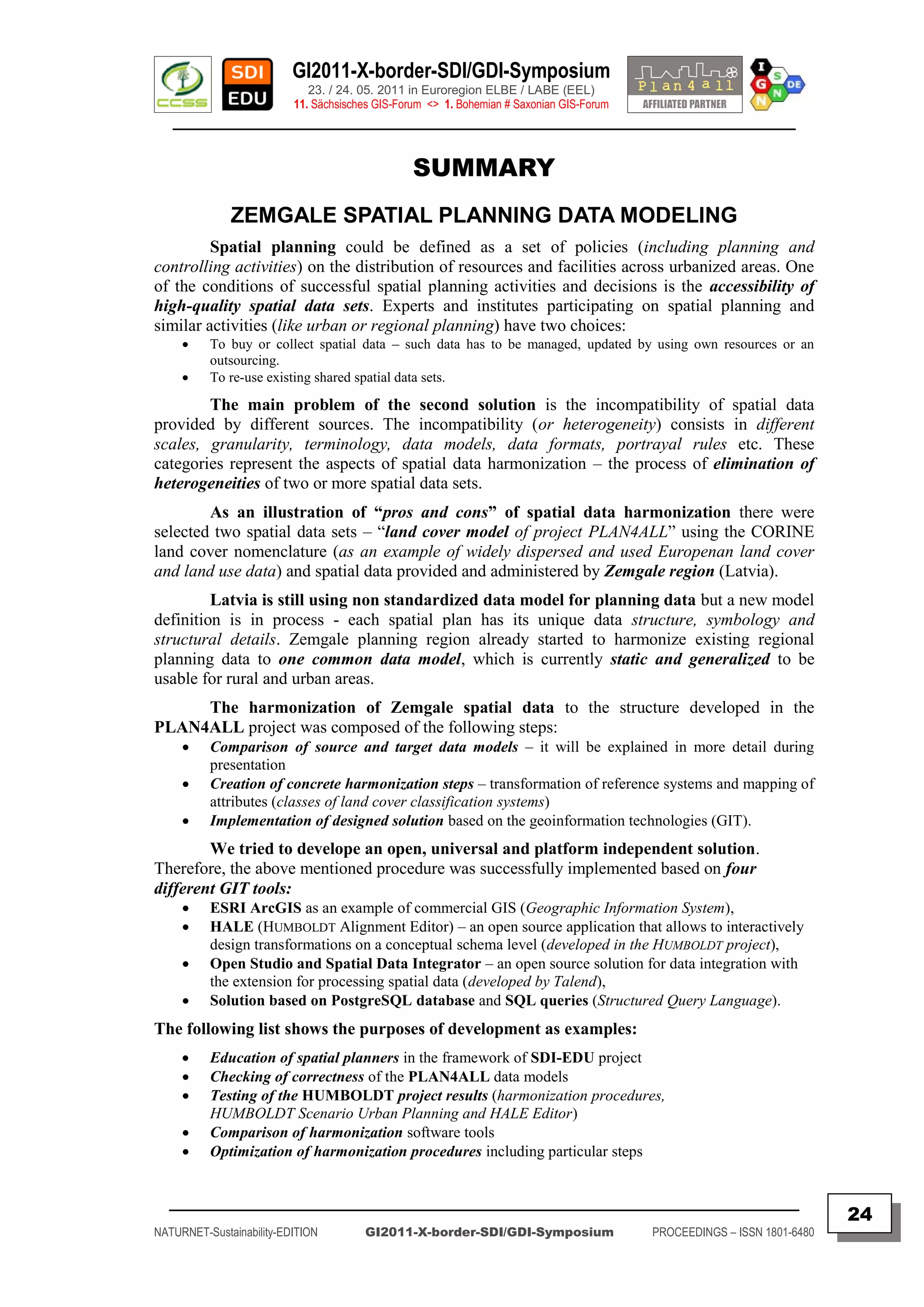 GI2011-X-border-SDI/GDI-Symposium
                             23. / 24. 05. 2011 in Euroregion ELBE / LABE (EEL)
                          11. Sächsisches GIS-Forum <> 1. Bohemian # Saxonian GIS-Forum
   ________________________________________________________________________________________


                                                 SUMMARY
              ZEMGALE SPATIAL PLANNING DATA MODELING
         Spatial planning could be defined as a set of policies (including planning and
controlling activities) on the distribution of resources and facilities across urbanized areas. One
of the conditions of successful spatial planning activities and decisions is the accessibility of
high-quality spatial data sets. Experts and institutes participating on spatial planning and
similar activities (like urban or regional planning) have two choices:
         To buy or collect spatial data – such data has to be managed, updated by using own resources or an
          outsourcing.
         To re-use existing shared spatial data sets.

        The main problem of the second solution is the incompatibility of spatial data
provided by different sources. The incompatibility (or heterogeneity) consists in different
scales, granularity, terminology, data models, data formats, portrayal rules etc. These
categories represent the aspects of spatial data harmonization – the process of elimination of
heterogeneities of two or more spatial data sets.
        As an illustration of “pros and cons” of spatial data harmonization there were
selected two spatial data sets – “land cover model of project PLAN4ALL” using the CORINE
land cover nomenclature (as an example of widely dispersed and used Europenan land cover
and land use data) and spatial data provided and administered by Zemgale region (Latvia).
         Latvia is still using non standardized data model for planning data but a new model
definition is in process - each spatial plan has its unique data structure, symbology and
structural details. Zemgale planning region already started to harmonize existing regional
planning data to one common data model, which is currently static and generalized to be
usable for rural and urban areas.
     The harmonization of Zemgale spatial data to the structure developed in the
PLAN4ALL project was composed of the following steps:
         Comparison of source and target data models – it will be explained in more detail during
          presentation
         Creation of concrete harmonization steps – transformation of reference systems and mapping of
          attributes (classes of land cover classification systems)
         Implementation of designed solution based on the geoinformation technologies (GIT).
        We tried to develope an open, universal and platform independent solution.
Therefore, the above mentioned procedure was successfully implemented based on four
different GIT tools:
         ESRI ArcGIS as an example of commercial GIS (Geographic Information System),
         HALE (HUMBOLDT Alignment Editor) – an open source application that allows to interactively
          design transformations on a conceptual schema level (developed in the HUMBOLDT project),
         Open Studio and Spatial Data Integrator – an open source solution for data integration with
          the extension for processing spatial data (developed by Talend),
         Solution based on PostgreSQL database and SQL queries (Structured Query Language).
The following list shows the purposes of development as examples:
         Education of spatial planners in the framework of SDI-EDU project
         Checking of correctness of the PLAN4ALL data models
         Testing of the HUMBOLDT project results (harmonization procedures,
          HUMBOLDT Scenario Urban Planning and HALE Editor)
         Comparison of harmonization software tools
         Optimization of harmonization procedures including particular steps


  _________________________________________________________________________________________
                                                                                                                         24
NATURNET-Sustainability-EDITION        GI2011-X-border-SDI/GDI-Symposium                  PROCEEDINGS – ISSN 1801-6480
 