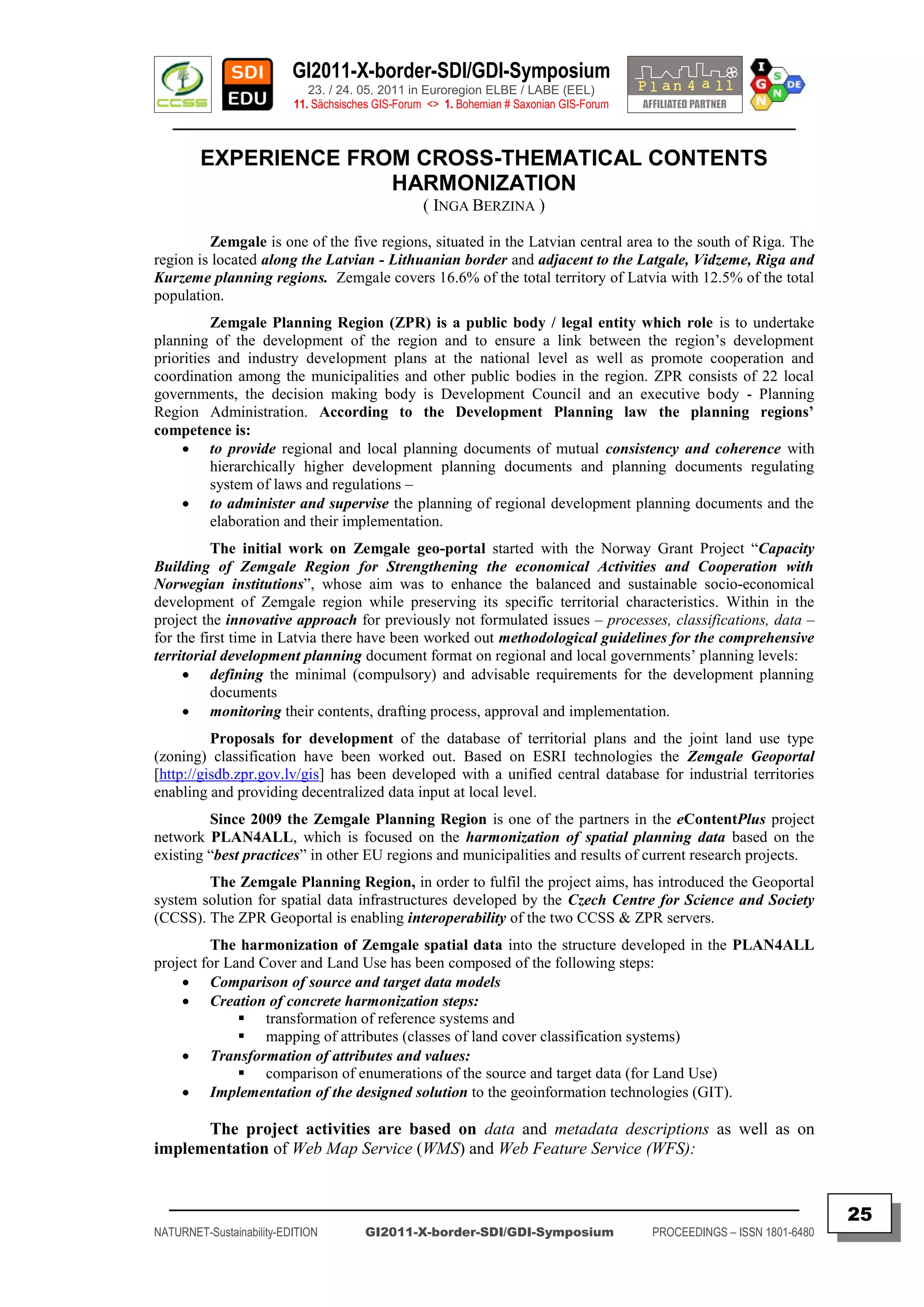 GI2011-X-border-SDI/GDI-Symposium
                             23. / 24. 05. 2011 in Euroregion ELBE / LABE (EEL)
                          11. Sächsisches GIS-Forum <> 1. Bohemian # Saxonian GIS-Forum
   ________________________________________________________________________________________

        EXPERIENCE FROM CROSS-THEMATICAL CONTENTS
                      HARMONIZATION
                                                   ( INGA BERZINA )

         Zemgale is one of the five regions, situated in the Latvian central area to the south of Riga. The
region is located along the Latvian - Lithuanian border and adjacent to the Latgale, Vidzeme, Riga and
Kurzeme planning regions. Zemgale covers 16.6% of the total territory of Latvia with 12.5% of the total
population.
          Zemgale Planning Region (ZPR) is a public body / legal entity which role is to undertake
planning of the development of the region and to ensure a link between the region‟s development
priorities and industry development plans at the national level as well as promote cooperation and
coordination among the municipalities and other public bodies in the region. ZPR consists of 22 local
governments, the decision making body is Development Council and an executive body - Planning
Region Administration. According to the Development Planning law the planning regions’
competence is:
      to provide regional and local planning documents of mutual consistency and coherence with
          hierarchically higher development planning documents and planning documents regulating
          system of laws and regulations –
      to administer and supervise the planning of regional development planning documents and the
          elaboration and their implementation.
          The initial work on Zemgale geo-portal started with the Norway Grant Project “Capacity
Building of Zemgale Region for Strengthening the economical Activities and Cooperation with
Norwegian institutions”, whose aim was to enhance the balanced and sustainable socio-economical
development of Zemgale region while preserving its specific territorial characteristics. Within in the
project the innovative approach for previously not formulated issues – processes, classifications, data –
for the first time in Latvia there have been worked out methodological guidelines for the comprehensive
territorial development planning document format on regional and local governments‟ planning levels:
      defining the minimal (compulsory) and advisable requirements for the development planning
          documents
      monitoring their contents, drafting process, approval and implementation.
          Proposals for development of the database of territorial plans and the joint land use type
(zoning) classification have been worked out. Based on ESRI technologies the Zemgale Geoportal
[http://gisdb.zpr.gov.lv/gis] has been developed with a unified central database for industrial territories
enabling and providing decentralized data input at local level.
         Since 2009 the Zemgale Planning Region is one of the partners in the eContentPlus project
network PLAN4ALL, which is focused on the harmonization of spatial planning data based on the
existing “best practices” in other EU regions and municipalities and results of current research projects.
        The Zemgale Planning Region, in order to fulfil the project aims, has introduced the Geoportal
system solution for spatial data infrastructures developed by the Czech Centre for Science and Society
(CCSS). The ZPR Geoportal is enabling interoperability of the two CCSS & ZPR servers.
         The harmonization of Zemgale spatial data into the structure developed in the PLAN4ALL
project for Land Cover and Land Use has been composed of the following steps:
     Comparison of source and target data models
     Creation of concrete harmonization steps:
               transformation of reference systems and
               mapping of attributes (classes of land cover classification systems)
     Transformation of attributes and values:
               comparison of enumerations of the source and target data (for Land Use)
     Implementation of the designed solution to the geoinformation technologies (GIT).

      The project activities are based on data and metadata descriptions as well as on
implementation of Web Map Service (WMS) and Web Feature Service (WFS):


  _________________________________________________________________________________________
                                                                                                                         25
NATURNET-Sustainability-EDITION        GI2011-X-border-SDI/GDI-Symposium                  PROCEEDINGS – ISSN 1801-6480
 