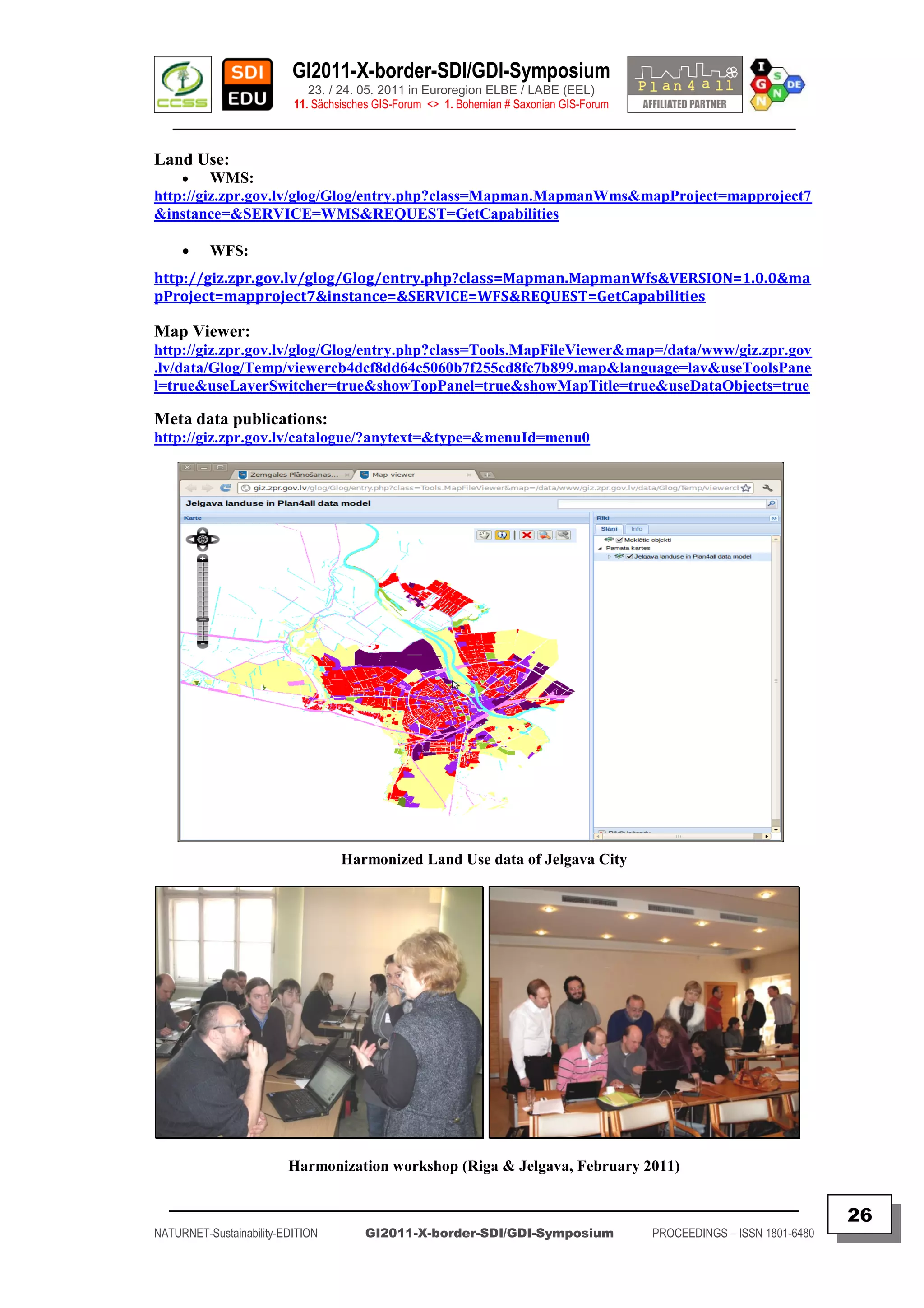 GI2011-X-border-SDI/GDI-Symposium
                             23. / 24. 05. 2011 in Euroregion ELBE / LABE (EEL)
                          11. Sächsisches GIS-Forum <> 1. Bohemian # Saxonian GIS-Forum
   ________________________________________________________________________________________

Land Use:
        WMS:
http://giz.zpr.gov.lv/glog/Glog/entry.php?class=Mapman.MapmanWms&mapProject=mapproject7
&instance=&SERVICE=WMS&REQUEST=GetCapabilities

         WFS:
http://giz.zpr.gov.lv/glog/Glog/entry.php?class=Mapman.MapmanWfs&VERSION=1.0.0&ma
pProject=mapproject7&instance=&SERVICE=WFS&REQUEST=GetCapabilities

Map Viewer:
http://giz.zpr.gov.lv/glog/Glog/entry.php?class=Tools.MapFileViewer&map=/data/www/giz.zpr.gov
.lv/data/Glog/Temp/viewercb4dcf8dd64c5060b7f255cd8fc7b899.map&language=lav&useToolsPane
l=true&useLayerSwitcher=true&showTopPanel=true&showMapTitle=true&useDataObjects=true

Meta data publications:
http://giz.zpr.gov.lv/catalogue/?anytext=&type=&menuId=menu0




                                   Harmonized Land Use data of Jelgava City




                         Harmonization workshop (Riga & Jelgava, February 2011)

  _________________________________________________________________________________________
                                                                                                                         26
NATURNET-Sustainability-EDITION        GI2011-X-border-SDI/GDI-Symposium                  PROCEEDINGS – ISSN 1801-6480
 