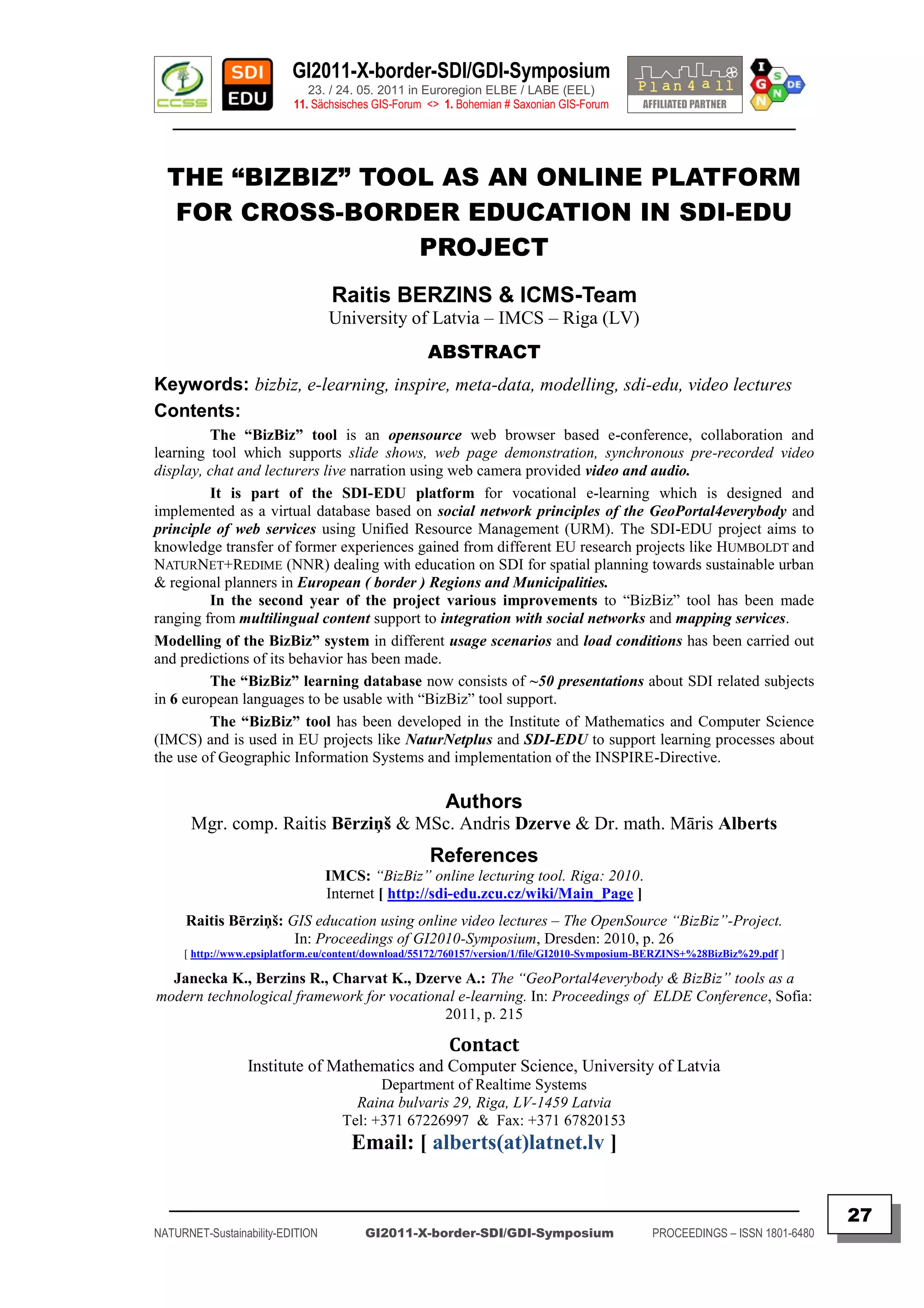 GI2011-X-border-SDI/GDI-Symposium
                             23. / 24. 05. 2011 in Euroregion ELBE / LABE (EEL)
                          11. Sächsisches GIS-Forum <> 1. Bohemian # Saxonian GIS-Forum
   ________________________________________________________________________________________


  THE “BIZBIZ” TOOL AS AN ONLINE PLATFORM
  FOR CROSS-BORDER EDUCATION IN SDI-EDU
                  PROJECT
                                   Raitis BERZINS & ICMS-Team
                                  University of Latvia – IMCS – Riga (LV)
                                                    ABSTRACT
Keywords: bizbiz, e-learning, inspire, meta-data, modelling, sdi-edu, video lectures
Contents:
         The “BizBiz” tool is an opensource web browser based e-conference, collaboration and
learning tool which supports slide shows, web page demonstration, synchronous pre-recorded video
display, chat and lecturers live narration using web camera provided video and audio.
         It is part of the SDI-EDU platform for vocational e-learning which is designed and
implemented as a virtual database based on social network principles of the GeoPortal4everybody and
principle of web services using Unified Resource Management (URM). The SDI-EDU project aims to
knowledge transfer of former experiences gained from different EU research projects like HUMBOLDT and
NATURNET+REDIME (NNR) dealing with education on SDI for spatial planning towards sustainable urban
& regional planners in European ( border ) Regions and Municipalities.
         In the second year of the project various improvements to “BizBiz” tool has been made
ranging from multilingual content support to integration with social networks and mapping services.
Modelling of the BizBiz” system in different usage scenarios and load conditions has been carried out
and predictions of its behavior has been made.
         The “BizBiz” learning database now consists of ~50 presentations about SDI related subjects
in 6 european languages to be usable with “BizBiz” tool support.
         The “BizBiz” tool has been developed in the Institute of Mathematics and Computer Science
(IMCS) and is used in EU projects like NaturNetplus and SDI-EDU to support learning processes about
the use of Geographic Information Systems and implementation of the INSPIRE-Directive.

                                                       Authors
      Mgr. comp. Raitis Bērziņš & MSc. Andris Dzerve & Dr. math. Māris Alberts
                                                    References
                                  IMCS: “BizBiz” online lecturing tool. Riga: 2010.
                                  Internet [ http://sdi-edu.zcu.cz/wiki/Main_Page ]
     Raitis Bērziņš: GIS education using online video lectures – The OpenSource “BizBiz”-Project.
                      In: Proceedings of GI2010-Symposium, Dresden: 2010, p. 26
     [ http://www.epsiplatform.eu/content/download/55172/760157/version/1/file/GI2010-Symposium-BERZINS+%28BizBiz%29.pdf ]

  Janecka K., Berzins R., Charvat K., Dzerve A.: The “GeoPortal4everybody & BizBiz” tools as a
modern technological framework for vocational e-learning. In: Proceedings of ELDE Conference, Sofia:
                                           2011, p. 215

                                                        Contact
                 Institute of Mathematics and Computer Science, University of Latvia
                                          Department of Realtime Systems
                                      Raina bulvaris 29, Riga, LV-1459 Latvia
                                    Tel: +371 67226997 & Fax: +371 67820153
                                      Email: [ alberts(at)latnet.lv ]

  _________________________________________________________________________________________
                                                                                                                               27
NATURNET-Sustainability-EDITION         GI2011-X-border-SDI/GDI-Symposium                       PROCEEDINGS – ISSN 1801-6480
 