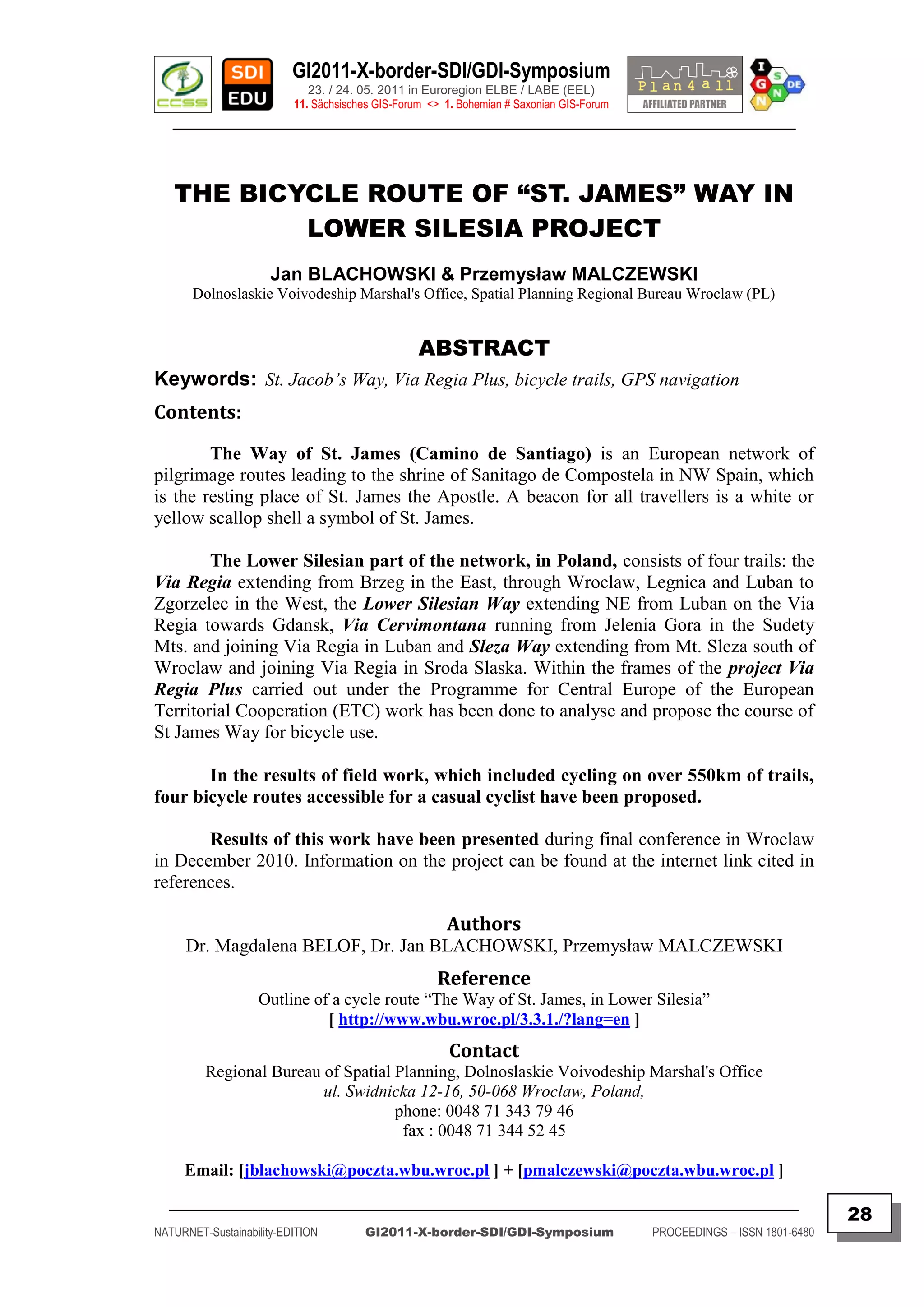 GI2011-X-border-SDI/GDI-Symposium
                             23. / 24. 05. 2011 in Euroregion ELBE / LABE (EEL)
                          11. Sächsisches GIS-Forum <> 1. Bohemian # Saxonian GIS-Forum
   ________________________________________________________________________________________



   THE BICYCLE ROUTE OF “ST. JAMES” WAY IN
           LOWER SILESIA PROJECT
                      Jan BLACHOWSKI & Przemysław MALCZEWSKI
       Dolnoslaskie Voivodeship Marshal's Office, Spatial Planning Regional Bureau Wroclaw (PL)


                                                  ABSTRACT
Keywords: St. Jacob’s Way, Via Regia Plus, bicycle trails, GPS navigation
Contents:

        The Way of St. James (Camino de Santiago) is an European network of
pilgrimage routes leading to the shrine of Sanitago de Compostela in NW Spain, which
is the resting place of St. James the Apostle. A beacon for all travellers is a white or
yellow scallop shell a symbol of St. James.

        The Lower Silesian part of the network, in Poland, consists of four trails: the
Via Regia extending from Brzeg in the East, through Wroclaw, Legnica and Luban to
Zgorzelec in the West, the Lower Silesian Way extending NE from Luban on the Via
Regia towards Gdansk, Via Cervimontana running from Jelenia Gora in the Sudety
Mts. and joining Via Regia in Luban and Sleza Way extending from Mt. Sleza south of
Wroclaw and joining Via Regia in Sroda Slaska. Within the frames of the project Via
Regia Plus carried out under the Programme for Central Europe of the European
Territorial Cooperation (ETC) work has been done to analyse and propose the course of
St James Way for bicycle use.

       In the results of field work, which included cycling on over 550km of trails,
four bicycle routes accessible for a casual cyclist have been proposed.

       Results of this work have been presented during final conference in Wroclaw
in December 2010. Information on the project can be found at the internet link cited in
references.

                                                       Authors
     Dr. Magdalena BELOF, Dr. Jan BLACHOWSKI, Przemysław MALCZEWSKI
                                                     Reference
                   Outline of a cycle route “The Way of St. James, in Lower Silesia”
                             [ http://www.wbu.wroc.pl/3.3.1./?lang=en ]
                                                        Contact
         Regional Bureau of Spatial Planning, Dolnoslaskie Voivodeship Marshal's Office
                         ul. Swidnicka 12-16, 50-068 Wroclaw, Poland,
                                    phone: 0048 71 343 79 46
                                     fax : 0048 71 344 52 45

     Email: [jblachowski@poczta.wbu.wroc.pl ] + [pmalczewski@poczta.wbu.wroc.pl ]
  _________________________________________________________________________________________
                                                                                                                         28
NATURNET-Sustainability-EDITION        GI2011-X-border-SDI/GDI-Symposium                  PROCEEDINGS – ISSN 1801-6480
 