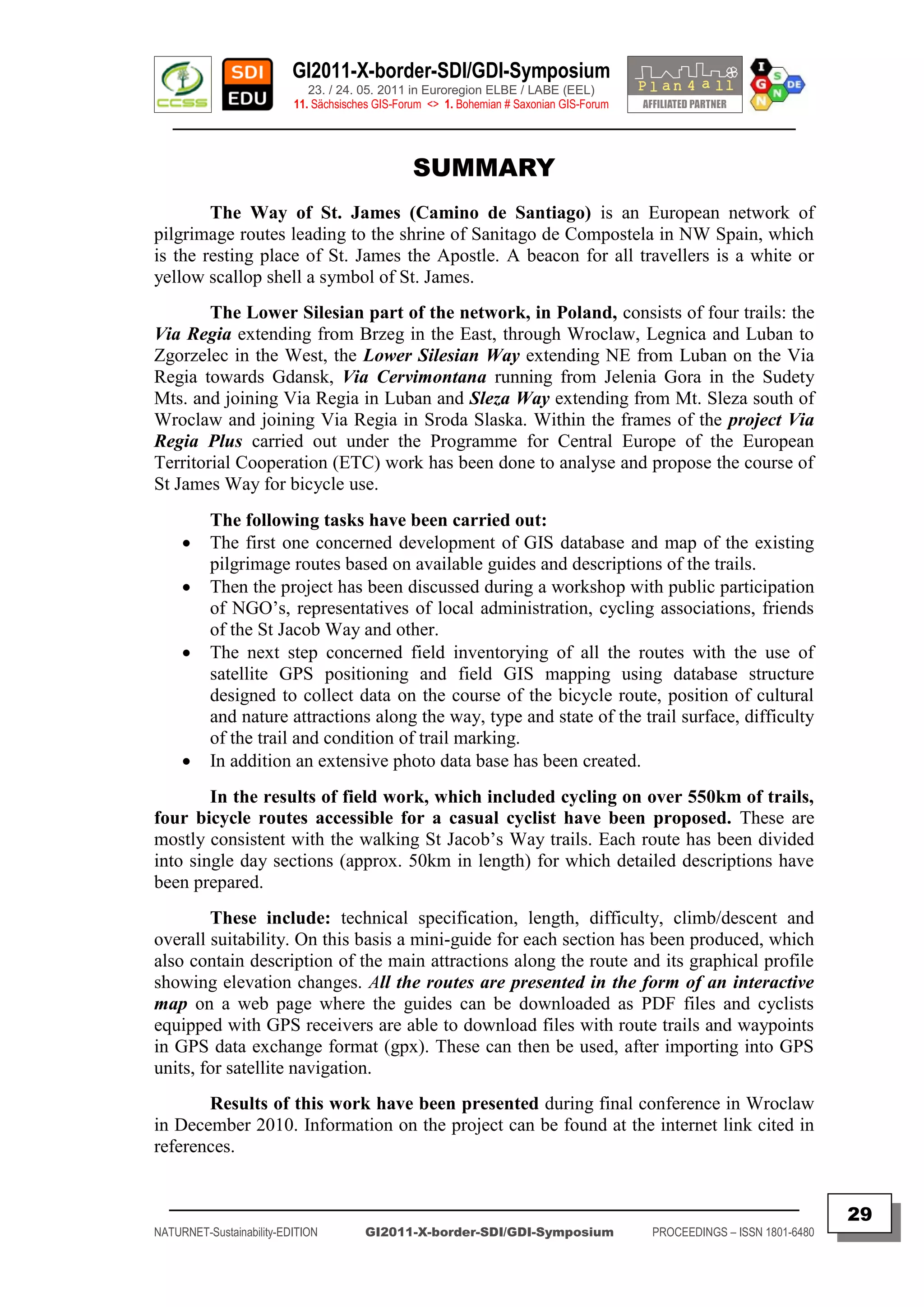 GI2011-X-border-SDI/GDI-Symposium
                             23. / 24. 05. 2011 in Euroregion ELBE / LABE (EEL)
                          11. Sächsisches GIS-Forum <> 1. Bohemian # Saxonian GIS-Forum
   ________________________________________________________________________________________


                                                 SUMMARY
        The Way of St. James (Camino de Santiago) is an European network of
pilgrimage routes leading to the shrine of Sanitago de Compostela in NW Spain, which
is the resting place of St. James the Apostle. A beacon for all travellers is a white or
yellow scallop shell a symbol of St. James.
        The Lower Silesian part of the network, in Poland, consists of four trails: the
Via Regia extending from Brzeg in the East, through Wroclaw, Legnica and Luban to
Zgorzelec in the West, the Lower Silesian Way extending NE from Luban on the Via
Regia towards Gdansk, Via Cervimontana running from Jelenia Gora in the Sudety
Mts. and joining Via Regia in Luban and Sleza Way extending from Mt. Sleza south of
Wroclaw and joining Via Regia in Sroda Slaska. Within the frames of the project Via
Regia Plus carried out under the Programme for Central Europe of the European
Territorial Cooperation (ETC) work has been done to analyse and propose the course of
St James Way for bicycle use.
          The following tasks have been carried out:
         The first one concerned development of GIS database and map of the existing
          pilgrimage routes based on available guides and descriptions of the trails.
         Then the project has been discussed during a workshop with public participation
          of NGO‟s, representatives of local administration, cycling associations, friends
          of the St Jacob Way and other.
         The next step concerned field inventorying of all the routes with the use of
          satellite GPS positioning and field GIS mapping using database structure
          designed to collect data on the course of the bicycle route, position of cultural
          and nature attractions along the way, type and state of the trail surface, difficulty
          of the trail and condition of trail marking.
         In addition an extensive photo data base has been created.
        In the results of field work, which included cycling on over 550km of trails,
four bicycle routes accessible for a casual cyclist have been proposed. These are
mostly consistent with the walking St Jacob‟s Way trails. Each route has been divided
into single day sections (approx. 50km in length) for which detailed descriptions have
been prepared.
        These include: technical specification, length, difficulty, climb/descent and
overall suitability. On this basis a mini-guide for each section has been produced, which
also contain description of the main attractions along the route and its graphical profile
showing elevation changes. All the routes are presented in the form of an interactive
map on a web page where the guides can be downloaded as PDF files and cyclists
equipped with GPS receivers are able to download files with route trails and waypoints
in GPS data exchange format (gpx). These can then be used, after importing into GPS
units, for satellite navigation.
       Results of this work have been presented during final conference in Wroclaw
in December 2010. Information on the project can be found at the internet link cited in
references.


  _________________________________________________________________________________________
                                                                                                                         29
NATURNET-Sustainability-EDITION        GI2011-X-border-SDI/GDI-Symposium                  PROCEEDINGS – ISSN 1801-6480
 